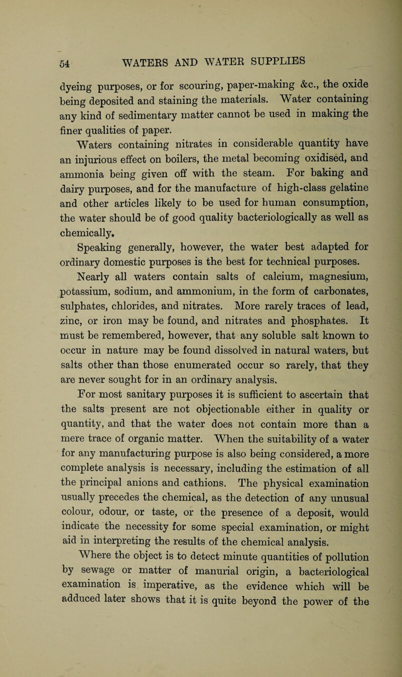 dyeing purposes, or for scouring, paper-making &c., the oxide being deposited and staining the materials. W ater containing any kind of sedimentary matter cannot be used in making the finer qualities of paper. Waters containing nitrates in considerable quantity have an injurious effect on boilers, the metal becoming oxidised, and ammonia being given off with the steam. For baking and dairy purposes, and for the manufacture of high-class gelatine and other articles likely to be used for human consumption, the water should be of good quality bacteriologically as well as chemically. Speaking generally, however, the water best adapted for ordinary domestic purposes is the best for technical purposes. Nearly all waters contain salts of calcium, magnesium, potassium, sodium, and ammonium, in the form of carbonates, sulphates, chlorides, and nitrates. More rarely traces of lead, zinc, or iron may be found, and nitrates and phosphates. It must be remembered, however, that any soluble salt known to occur in nature may be found dissolved in natural waters, but salts other than those enumerated occur so rarely, that they are never sought for in an ordinary analysis. For most sanitary purposes it is sufficient to ascertain that the salts present are not objectionable either in quality or quantity, and that the water does not contain more than a mere trace of organic matter. When the suitability of a water for any manufacturing purpose is also being considered, a more complete analysis is necessary, including the estimation of all the principal anions and cathions. The physical examination usually precedes the chemical, as the detection of any unusual colour, odour, or taste, or the presence of a deposit, would indicate the necessity for some special examination, or might aid in interpreting the results of the chemical analysis. Where the object is to detect minute quantities of pollution by sewage or matter of manurial origin, a bacteriological examination is imperative, as the evidence which will be adduced later shows that it is quite beyond the power of the