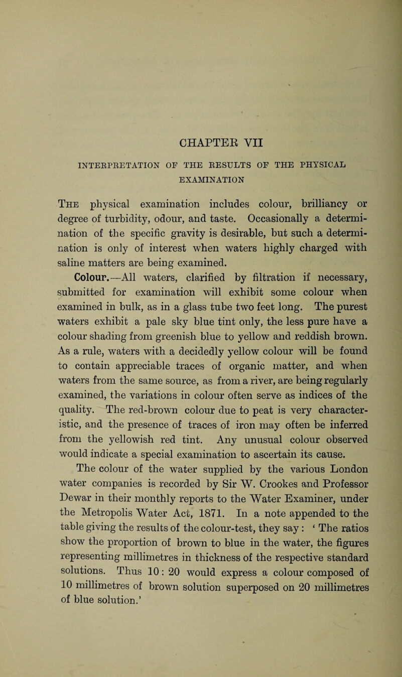 CHAPTER VII INTERPRETATION OF THE RESULTS OF THE PHYSICAL EXAMINATION The physical examination includes colour, brilliancy or degree of turbidity, odour, and taste. Occasionally a determi¬ nation of the specific gravity is desirable, but such a determi¬ nation is only of interest when waters highly charged with saline matters are being examined. Colour.—All waters, clarified by filtration if necessary, submitted for examination will exhibit some colour when examined in bulk, as in a glass tube two feet long. The purest waters exhibit a pale sky blue tint only, the less pure have a colour shading from greenish blue to yellow and reddish brown. As a rule, waters with a decidedly yellow colour will be found to contain appreciable traces of organic matter, and when waters from the same source, as from a river, are being regularly examined, the variations in colour often serve as indices of the quality. The red-brown colour due to peat is very character¬ istic, and the presence of traces of iron may often be inferred from the yellowish red tint. Any unusual colour observed would indicate a special examination to ascertain its cause. The colour of the water supplied by the various London water companies is recorded by Sir W. Crookes and Professor Dewar in their monthly reports to the Water Examiner, under the Metropolis Water Act, 1871. In a note appended to the table giving the results of the colour-test, they say : ‘ The ratios show the proportion of brown to blue in the water, the figures representing millimetres in thickness of the respective standard solutions. Thus 10: 20 would express a colour composed of 10 millimetres of brown solution superposed on 20 millimetres of blue solution.’