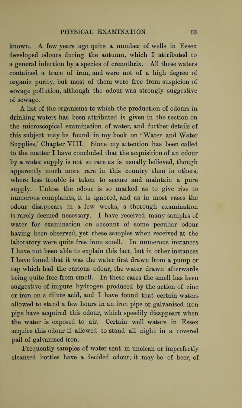 known. A few years ago quite a number of wells in Essex developed odours during the autumn, which I attributed to a general infection by a species of crenothrix. All these waters contained a trace of iron, and were not of a high degree of organic purity, but most of them were free from suspicion of sewage pollution, although the odour was strongly suggestive of sewage. A list of the organisms to which the production of odours in drinking waters has been attributed is given in the section on the microscopical examination of water, and further details of this subject may be found in my book on 4 Water and Water Supplies,’ Chapter VIII. Since my attention has been called to the matter I have concluded that the acquisition of an odour by a water supply is not so rare as is usually believed, though apparently much more rare in this country than in others, where less trouble is taken to secure and maintain a pure supply. Unless the odour is so marked as to give rise to numerous complaints, it is ignored, and as in most cases the odour disappears in a few weeks, a thorough examination is rarely deemed necessary. I have received many samples of water for examination on account of some peculiar odour having been observed, yet these samples when received at the laboratory wnre quite free from smell. In numerous instances I have not been able to explain this fact, but in other instances I have found that it was the water first drawn from a pump or tap which had the curious odour, the water drawn afterwards being quite free from smell. In these cases the smell has been suggestive of impure hydrogen produced by the action of zinc or iron on a dilute acid, and I have found that certain waters allowed to stand a few hours in an iron pipe or galvanised iron pipe have acquired this odour, which speedily disappears when the water is exposed to air. Certain well waters in Essex acquire this odour if allowed to stand all night in a covered pail of galvanised iron. Frequently samples of water sent in unclean or imperfectly cleansed bottles have a decided odour, it may be of beer, of