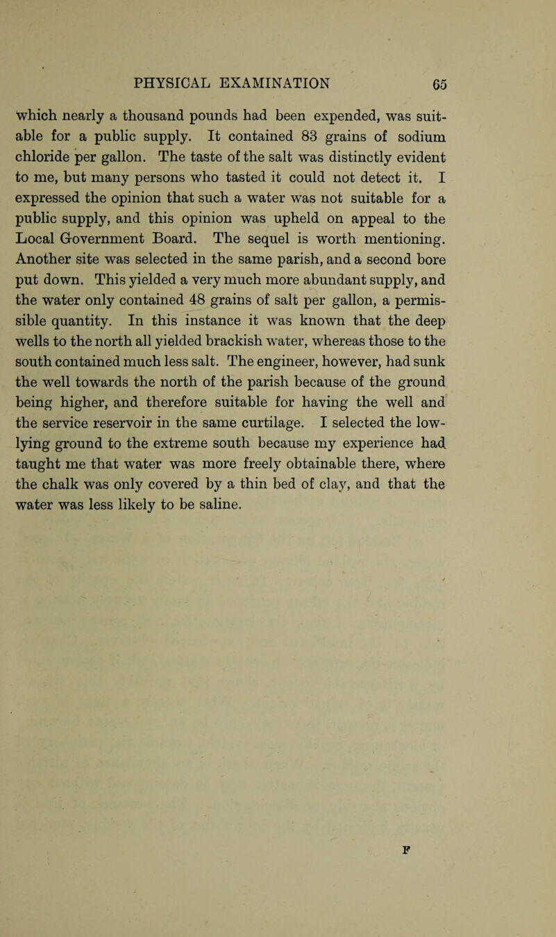 which nearly a thousand pounds had been expended, was suit¬ able for a public supply. It contained 83 grains of sodium chloride per gallon. The taste of the salt was distinctly evident to me, but many persons who tasted it could not detect it. I expressed the opinion that such a water was not suitable for a public supply, and this opinion was upheld on appeal to the Local Government Board. The sequel is worth mentioning. Another site was selected in the same parish, and a second bore put down. This yielded a very much more abundant supply, and the water only contained 48 grains of salt per gallon, a permis¬ sible quantity. In this instance it was known that the deep wells to the north all yielded brackish water, whereas those to the south contained much less salt. The engineer, however, had sunk the well towards the north of the parish because of the ground being higher, and therefore suitable for having the well and the service reservoir in the same curtilage. I selected the low- lying ground to the extreme south because my experience had. taught me that water was more freely obtainable there, where the chalk was only covered by a thin bed of clay, and that the water was less likely to be saline. F