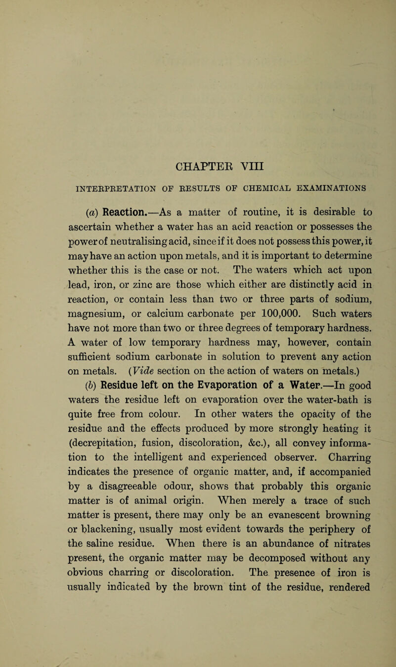 CHAPTEE VIII INTERPRETATION OF RESULTS OF CHEMICAL EXAMINATIONS (a) Reaction.—As a matter of routine, it is desirable to ascertain whether a water has an acid reaction or possesses the power of neutralising acid, since if it does not possess this power, it may have an action upon metals, and it is important to determine whether this is the case or not. The waters which act upon lead, iron, or zinc are those which either are distinctly acid in reaction, or contain less than two or three parts of sodium, magnesium, or calcium carbonate per 100,000. Such waters have not more than two or three degrees of temporary hardness. A water of low temporary hardness may, however, contain sufficient sodium carbonate in solution to prevent any action on metals. (Vide section on the action of waters on metals.) (b) Residue left on the Evaporation of a Water.—In good waters the residue left on evaporation over the water-bath is quite free from colour. In other waters the opacity of the residue and the effects produced by more strongly heating it (decrepitation, fusion, discoloration, &c.), all convey informa¬ tion to the intelligent and experienced observer. Charring indicates the presence of organic matter, and, if accompanied by a disagreeable odour, shows that probably this organic matter is of animal origin. When merely a trace of such matter is present, there may only be an evanescent browning or blackening, usually most evident towards the periphery of the saline residue. When there is an abundance of nitrates present, the organic matter may be decomposed without any obvious charring or discoloration. The presence of iron is usually indicated by the brown tint of the residue, rendered