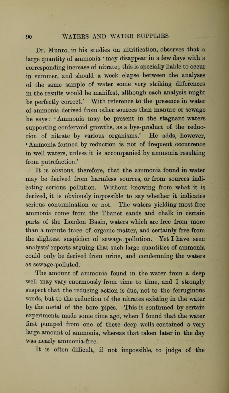 Dr. Munro, in his studies on nitrification, observes that a large quantity of ammonia ‘ may disappear in a few days with a corresponding increase of nitrate; this is specially liable to occur in summer, and should a week elapse between the analyses of the same sample of water some very striking differences in the results would be manifest, although each analysis might be perfectly correct.’ With reference to the presence in water of ammonia derived from other sources than manure or sewage he says : ‘ Ammonia may be present in the stagnant waters supporting confervoid growths, as a bye-product of the reduc¬ tion of nitrate by various organisms.’ He adds, however, ‘ Ammonia formed by reduction is not of frequent occurrence in well waters, unless it is accompanied by ammonia resulting from putrefaction.’ It is obvious, therefore, that the ammonia found in water may be derived from harmless sources, or from sources indi¬ cating serious pollution. Without knowing from what it is derived, it is obviously impossible to say whether it indicates serious contamination or not. The waters yielding most free ammonia come from the Thanet sands and chalk in certain parts of the London Basin, waters which are free from more than a minute trace of organic matter, and certainly free from the slightest suspicion of sewage pollution. Yet I have seen analysts’ reports arguing that such large quantities of ammonia could only be derived from urine, and condemning the waters as sewage-polluted. The amount of ammonia found in the water from a deep well may vary enormously from time to time, and I strongly suspect that the reducing action is due, not to the ferruginous sands, but to the reduction of the nitrates existing in the water by the metal of the bore pipes. This is confirmed by certain experiments made some time ago, when I found that the water first pumped from one of these deep wells contained a very large amount of ammonia, whereas that taken later in the day was nearly ammonia-free. It is often difficult, if not impossible, to judge of the