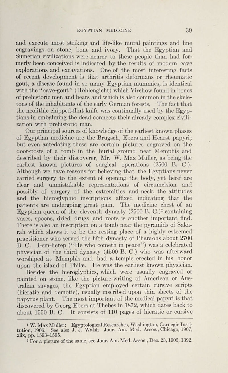 and execute most striking and life-like mural paintings and line engravings on stone, bone and ivory. That the Egyptian and Sumerian civilizations were nearer to these people than had for¬ merly been conceived is indicated by the results of modern cave explorations and excavations. One of the most interesting facts of recent development is that arthritis deformans or rheumatic gout, a disease found in so many Egyptian mummies, is identical with the “cave-gout” (Hohlengicht) which Virchow found in bones of prehistoric men and bears and which is also common in the skele¬ tons of the inhabitants of the early German forests. The fact that the neolithic chipped-flint knife was continually used by the Egyp¬ tians in embalming the dead connects their already complex civili¬ zation with prehistoric man. Our principal sources of knowledge of the earliest known phases of Egyptian medicine are the Brugsch, Ebers and Hearst papyri; but even antedating these are certain pictures engraved on the door-posts of a tomb in the burial ground near Memphis and described by their discoverer, Mr. W. Max Muller, as being the earliest known pictures of surgical operations (2500 B. C.). Although we have reasons for believing that the Egyptians never carried surgery to the extent of opening the body, yet here1 are clear and unmistakable representations of circumcision and possibly of surgery of the extremities and neck, the attitudes and the hieroglyphic inscriptions affixed indicating that the patients are undergoing great pain. The medicine chest of an Egyptian queen of the eleventh dynasty (2500 B. C.)2 containing vases, spoons, dried drugs [and roots is another important find. There is also an inscription on a tomb near the pyramids of Saka- rah which shows it to be the resting place of a highly esteemed practitioner who served the fifth dynasty of Pharaohs about 2700 B. C. I-em-hetep (“He who cometh in peace”) was a celebrated physician of the third dynasty (4500 B. C.) who was afterward worshiped at Memphis and had a temple erected in his honor upon the island of Philse. He was the earliest known physician. Besides the hieroglyphics, which were usually engraved or painted on stone, like the picture-writing of American or Aus¬ tralian savages, the Egyptian employed certain cursive scripts (hieratic and demotic), usually inscribed upon thin sheets of the papyrus plant. The most important of the medical papyri is that discovered by Georg Ebers at Thebes in 1872, which dates back to about 1550 B. C. It consists of 110 pages of hieratic or cursive 1 W. Max Muller: Egyptological Researches, Washington, Carnegie Insti¬ tution, 1906. See also J. J. Walsh: Jour. Am. Med. Assoc., Chicago, 1907, xlix, pp. 1593-1595. 2 For a picture of the same, see Jour. Am. Med. Assoc., Dec. 23,1905,1392.