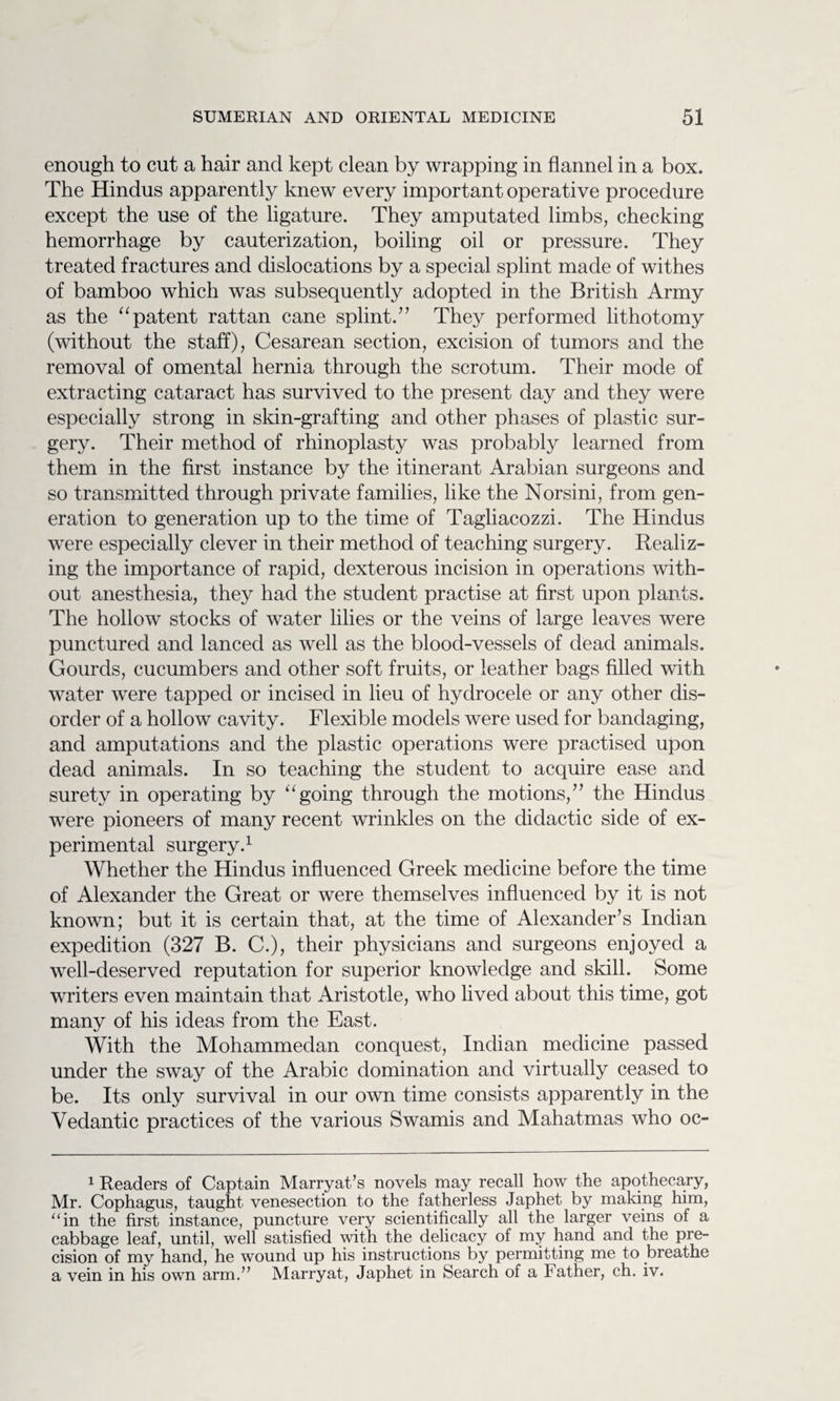 enough to cut a hair and kept clean by wrapping in flannel in a box. The Hindus apparently knew every important operative procedure except the use of the ligature. They amputated limbs, checking hemorrhage by cauterization, boiling oil or pressure. They treated fractures and dislocations by a special splint made of withes of bamboo which was subsequently adopted in the British Army as the “patent rattan cane splint.” They performed lithotomy (without the staff), Cesarean section, excision of tumors and the removal of omental hernia through the scrotum. Their mode of extracting cataract has survived to the present day and they were especially strong in skin-grafting and other phases of plastic sur¬ gery. Their method of rhinoplasty was probably learned from them in the first instance by the itinerant Arabian surgeons and so transmitted through private families, like the Norsini, from gen¬ eration to generation up to the time of Tagliacozzi. The Hindus were especially clever in their method of teaching surgery. Realiz¬ ing the importance of rapid, dexterous incision in operations with¬ out anesthesia, they had the student practise at first upon plants. The hollow stocks of water lilies or the veins of large leaves were punctured and lanced as well as the blood-vessels of dead animals. Gourds, cucumbers and other soft fruits, or leather bags filled with water were tapped or incised in lieu of hydrocele or any other dis¬ order of a hollow cavity. Flexible models were used for bandaging, and amputations and the plastic operations were practised upon dead animals. In so teaching the student to acquire ease and surety in operating by “going through the motions,” the Hindus were pioneers of many recent wrinkles on the didactic side of ex¬ perimental surgery.1 Whether the Hindus influenced Greek medicine before the time of Alexander the Great or were themselves influenced by it is not known; but it is certain that, at the time of Alexander’s Indian expedition (327 B. C.), their physicians and surgeons enjoyed a well-deserved reputation for superior knowledge and skill. Some writers even maintain that Aristotle, who lived about this time, got many of his ideas from the East. With the Mohammedan conquest, Indian medicine passed under the sway of the Arabic domination and virtually ceased to be. Its only survival in our own time consists apparently in the Vedantic practices of the various Swamis and Mahatmas who oc- 1 Readers of Captain Marryat’s novels may recall how the apothecary, Mr. Cophagus, taught venesection to the fatherless Japhet by making him, “in the first instance, puncture very scientifically all the larger veins of a cabbage leaf, until, well satisfied with the delicacy of my hand and the pre¬ cision of my hand, he wound up his instructions by permitting me to breathe a vein in his own arm.” Marryat, Japhet in Search of a Father, ch. iv.