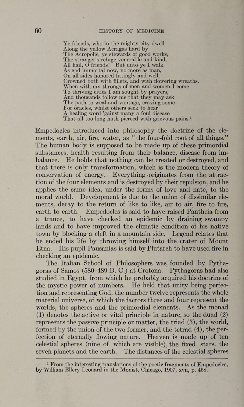 Ye friends, who in the mighty city dwell Along the yellow Acragas hard by The Acropolis, ye stewards of good works, The stranger’s refuge venerable and kind, All hail, O friends! But unto ye I walk As god immortal now, no more as man, On all sides honored fittingly and well, Crowned both with fillets, and with flowering wreaths. When with my throngs of men and women I come To thriving cities I am sought by prayers, And thousands follow me that they may ask The path to weal and vantage, craving some For oracles, whilst others seek to hear A healing word ’gainst many a foul disease That all too long hath pierced with grievous pains.1 Empedocles introduced into philosophy the doctrine of the ele¬ ments, earth, air, fire, water, as “the four-fold root of all things.” The human body is supposed to be made up of these primordial substances, health resulting from their balance, disease from im¬ balance. He holds that nothing can be created or destroyed, and that there is only transformation, which is the modern theory of conservation of energy. Everything originates from the attrac¬ tion of the four elements and is destroyed by their repulsion, and he applies the same idea, under the forms of love and hate, to the moral world. Development is due to the union of dissimilar ele¬ ments, decay to the return of like to like, air to air, fire to fire, earth to earth. Empedocles is said to have raised Pantheia from a trance, to have checked an epidemic by draining swampy lands and to have improved the climatic condition of his native town by blocking a cleft in a mountain side. Legend relates that he ended his life by throwing himself into the crater of Mount Etna. His pupil Pausanias is said by Plutarch to have used fire in checking an epidemic. The Italian School of Philosophers was founded by Pytha¬ goras of Samos (580-489 B. C.) at Crotona. Pythagoras had also studied in Egypt, from which he probably acquired his doctrine of the mystic power of numbers. He held that unity being perfec¬ tion and representing God, the number twelve represents the whole material universe, of which the factors three and four represent the worlds, the spheres and the primordial elements. As the monad (1) denotes the active or vital principle in nature, so the duad (2) represents the passive principle or matter, the triad (3), the world, formed by the union of the two former, and the tetrad (4), the per¬ fection of eternally flowing nature. Heaven is made up of ten celestial spheres (nine of which are visible), the fixed stars, the seven planets and the earth. The distances of the celestial spheres 1 From the interesting translations of the poetic fragments of Empedocles, by William Ellery Leonard in the Monist, Chicago, 1907, xvii, p. 468.