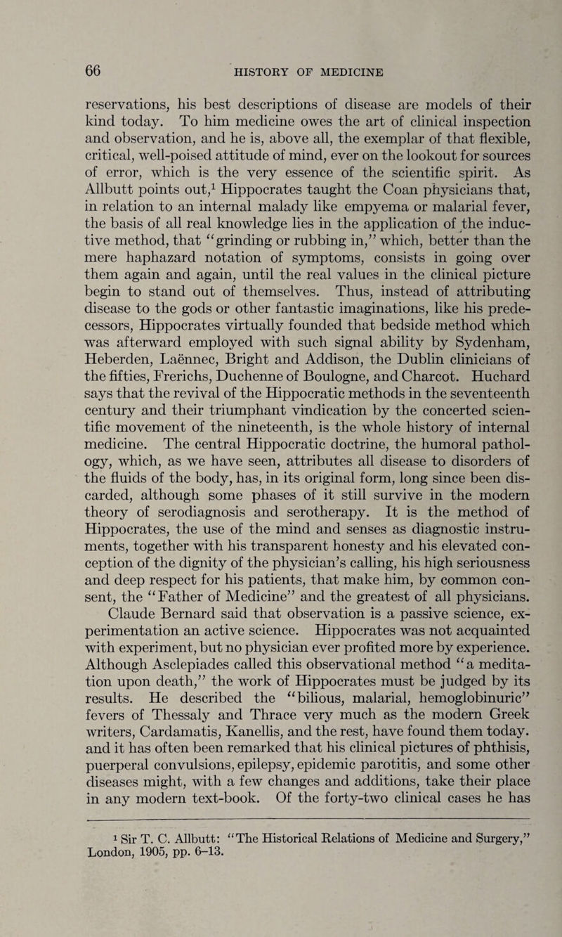 reservations, his best descriptions of disease are models of their kind today. To him medicine owes the art of clinical inspection and observation, and he is, above all, the exemplar of that flexible, critical, well-poised attitude of mind, ever on the lookout for sources of error, which is the very essence of the scientific spirit. As Allbutt points out,1 Hippocrates taught the Coan physicians that, in relation to an internal malady like empyema or malarial fever, the basis of all real knowledge lies in the application of the induc¬ tive method, that “grinding or rubbing in/’ which, better than the mere haphazard notation of symptoms, consists in going over them again and again, until the real values in the clinical picture begin to stand out of themselves. Thus, instead of attributing disease to the gods or other fantastic imaginations, like his prede¬ cessors, Hippocrates virtually founded that bedside method which was afterward employed with such signal ability by Sydenham, Heberden, Laennec, Bright and Addison, the Dublin clinicians of the fifties, Frerichs, Duchenne of Boulogne, and Charcot. Huchard says that the revival of the Hippocratic methods in the seventeenth century and their triumphant vindication by the concerted scien¬ tific movement of the nineteenth, is the whole history of internal medicine. The central Hippocratic doctrine, the humoral pathol¬ ogy, which, as we have seen, attributes all disease to disorders of the fluids of the body, has, in its original form, long since been dis¬ carded, although some phases of it still survive in the modern theory of serodiagnosis and serotherapy. It is the method of Hippocrates, the use of the mind and senses as diagnostic instru¬ ments, together with his transparent honesty and his elevated con¬ ception of the dignity of the physician’s calling, his high seriousness and deep respect for his patients, that make him, by common con¬ sent, the “ Father of Medicine” and the greatest of all physicians. Claude Bernard said that observation is a passive science, ex¬ perimentation an active science. Hippocrates was not acquainted with experiment, but no physician ever profited more by experience. Although Asclepiades called this observational method “a medita¬ tion upon death,” the work of Hippocrates must be judged by its results. He described the “ bilious, malarial, hemoglobinuric” fevers of Thessaly and Thrace very much as the modern Greek writers, Cardamatis, Kanellis, and the rest, have found them today, and it has often been remarked that his clinical pictures of phthisis, puerperal convulsions, epilepsy, epidemic parotitis, and some other diseases might, with a few changes and additions, take their place in any modern text-book. Of the forty-two clinical cases he has 1 Sir T. C. Allbutt: “The Historical Relations of Medicine and Surgery,” London, 1905, pp. 6-13.