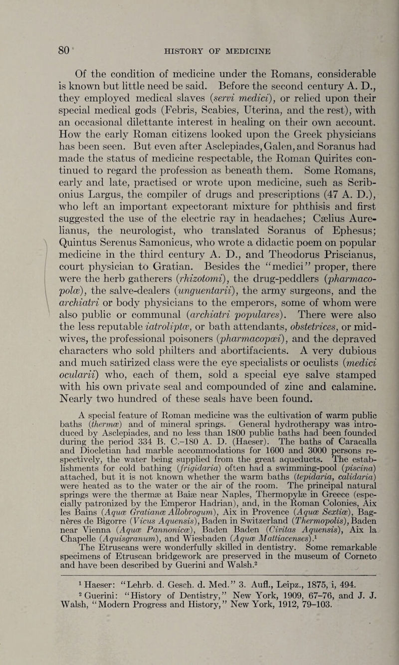 Of the condition of medicine under the Romans, considerable is known but little need be said. Before the second century A. D., they employed medical slaves (.servi medici), or relied upon their special medical gods (Febris, Scabies, Uterina, and the rest), with an occasional dilettante interest in healing on their own account. How the early Roman citizens looked upon the Greek physicians has been seen. But even after Asclepiades, Galen, and Soranus had made the status of medicine respectable, the Roman Quirites con¬ tinued to regard the profession as beneath them. Some Romans, early and late, practised or wrote upon medicine, such as Scrib- onius Largus, the compiler of drugs and prescriptions (47 A. D.), who left an important expectorant mixture for phthisis and first suggested the use of the electric ray in headaches; Cselius Aure- lianus, the neurologist, who translated Soranus of Ephesus; Quintus Serenus Samonicus, who wrote a didactic poem on popular medicine in the third century A. D., and Theodoras Priscianus, court physician to Gratian. Besides the “medici” proper, there were the herb gatherers (rhizotomi), the drug-peddlers (pharmaco- polce), the salve-dealers (unguentarii), the army surgeons, and the archiatri or body physicians to the emperors, some of whom were also public or communal (archiatri popuiares). There were also the less reputable iatroliptw, or bath attendants, obstetrices, or mid¬ wives, the professional poisoners (pharmacopoei), and the depraved characters who sold philters and abortifacients. A very dubious and much satirized class were the eye specialists or oculists (medici ocularii) who, each of them, sold a special eye salve stamped with his own private seal and compounded of zinc and calamine. Nearly two hundred of these seals have been found. A special feature of Roman medicine was the cultivation of warm public baths (thermae) and of mineral springs. General hydrotherapy was intro¬ duced by Asclepiades, and no less than 1800 public baths had been founded during the period 334 B. C.-180 A. D. (Haeser). The baths of Caracalla and Diocletian had marble accommodations for 1600 and 3000 persons re¬ spectively, the water being supplied from the great aqueducts. The estab¬ lishments for cold bathing (frigidaria) often had a swimming-pool (piscina) attached, but it is not known whether the warm baths (tepidaria, calidaria) were heated as to the water or the air of the room. The principal natural springs were the thermaj at Baise near Naples, Thermopylae in Greece (espe¬ cially patronized by the Emperor Hadrian), and, in the Roman Colonies, Aix les Bains (Aquae Gratiance Allobrogum), Aix in Provence (Aquae Sextice), Bag- neres de Bigorre (Vicus Aquensis), Baden in Switzerland (Thermopolis), Baden near Vienna (Aquae Pannonicce), Baden Baden (Civitas Aquensis), Aix la Chapelle (Aquisgranum), and Wiesbaden (Aquae Mattiacenses).1 The Etruscans were wonderfully skilled in dentistry. Some remarkable specimens of Etruscan bridgework are preserved in the museum of Corneto and have been described by Guerini and Walsh.2 1 Haeser: “Lehrb. d. Gesch. d. Med.” 3. Aufl., Leipz., 1875, i, 494. 2 Guerini: “History of Dentistry,” New York, 1909, 67-76, and J. J. Walsh, “Modern Progress and History,” New York, 1912, 79-103.