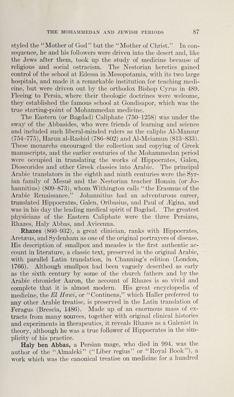 styled the “Mother of God” but the “Mother of Christ.” In con¬ sequence, he and his followers were driven into the desert and, like the Jews after them, took up the study of medicine because of religious and social ostracism. The Nestorian heretics gained control of the school at Edessa in Mesopotamia, with its two large hospitals, and made it a remarkable institution for teaching medi¬ cine, but were driven out by the orthodox Bishop Cyrus in 489. Fleeing to Persia, where their theologic doctrines were welcome, they established the famous school at Gondisapor, which was the true starting-point of Mohammedan medicine. The Eastern (or Bagdad) Caliphate (750-1258) was under the sway of the Abbasides, who were friends of learning and science and included such liberal-minded rulers as the caliphs Al-Mansur (754-775), Harun al-Rashid (786-802) and Al-Meiamun (813-833). These monarchs encouraged the collection and copying of Greek manuscripts, and the earlier centuries of the Mohammedan period were occupied in translating the works of Hippocrates, Galen, Dioscorides and other Greek classics into Arabic. The principal Arabic translators in the eighth and ninth centuries were the Syr¬ ian family of Mesue and the Nestorian teacher Honain (or Jo- hannitius) (809-873), whom Withington calls “the Erasmus of the Arabic Renaissance.” Johannitius had an adventurous career, translated Hippocrates, Galen, Oribasius, and Paul of iEgina, and was in his day the leading medical spirit of Bagdad. The greatest physicians of the Eastern Caliphate were the three Persians, Rhazes, Haly Abbas, and Avicenna. Rhazes (860-932), a great clinician, ranks with Hippocrates, Aretseus, and Sydenham as one of the original portrayers of disease. His description of smallpox and measles is the first authentic ac¬ count in literature, a classic text, preserved in the original Arabic, with parallel Latin translation, in Channing’s edition (London, 1766). Although smallpox had been vaguely described as early as the sixth century by some of the church fathers and by the Arabic chronicler Aaron, the account of Rhazes is so vivid and complete that it is almost modern. His great encyclopedia of medicine, the El Hawi, or “Continens,” which Haller preferred to any other Arabic treatise, is preserved in the Latin translation of Feragus (Brescia, 1486). Made up of an enormous mass of ex¬ tracts from many sources, together with original clinical histories and experiments in therapeutics, it reveals Rhazes as a Galenist in theory, although he was a true follower of Hippocrates in the sim¬ plicity of his practice. Haly ben Abbas, a Persian mage, who died in 994, was the author of the “Almaleki” (“Liber regius” or “Royal Book”), a work which was the canonical treatise on medicine for a hundred