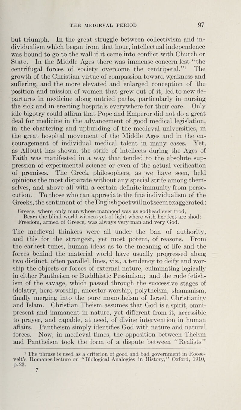 but triumph. In the great struggle between collectivism and in¬ dividualism which began from that hour, intellectual independence was bound to go to the wall if it came into conflict with Church or State. In the Middle Ages there was immense concern lest “the centrifugal forces of society overcome the centripetal.,n The growth of the Christian virtue of compassion toward weakness and suffering, and the more elevated and enlarged conception of the position and mission of women that grew out of it, led to new de¬ partures in medicine along untried paths, particularly in nursing the sick and in erecting hospitals everywhere for their care. Only idle bigotry could affirm that Pope and Emperor did not do a great deal for medicine in the advancement of good medical legislation, in the chartering and upbuilding of the medieval universities, in the great hospital movement of the Middle Ages and in the en¬ couragement of individual medical talent in many cases. Yet, as Allbutt has shown, the strife of intellects during the Ages of Faith was manifested in a way that tended to the absolute sup¬ pression of experimental science or even of the actual verification of premises. The Greek philosophers, as we have seen, held opinions the most disparate without any special strife among them¬ selves, and above all with a certain definite immunity from perse¬ cution. To those who can appreciate the fine individualism of the Greeks, the sentiment of the English poet will not seem exaggerated: Greece, where only man whose manhood was as godhead ever trod, Bears the blind world witness yet of light where with her feet are shod: Freedom, armed of Greece, was always very man and very God. The medieval thinkers were all under the ban of authority, and this for the strangest, yet most potent, of reasons. From the earliest times, human ideas as to the meaning of life and the forces behind the material world have usually progressed along two distinct, often parallel, lines, viz., a tendency to deify and wor¬ ship the objects or forces of external nature, culminating logically in either Pantheism or Buddhistic Pessimism; and the rude fetish¬ ism of the savage, which passed through the successive stages of idolatry, hero-worship, ancestor-worship, polytheism, shamanism, finally merging into the pure monotheism of Israel, Christianity and Islam. Christian Theism assumes that God is a spirit, omni¬ present and immanent in nature, yet different from it, accessible to prayer, and capable, at need, of divine intervention in human affairs. Pantheism simply identifies God with nature and natural forces. Now, in medieval times, the opposition between Theism and Pantheism took the form of a dispute between “ Realists ” 1 The phrase is used as a criterion of good and bad government in Roose¬ velt’s Romanes lecture on “Biological Analogies in History,” Oxford, 1910, p.23. 7