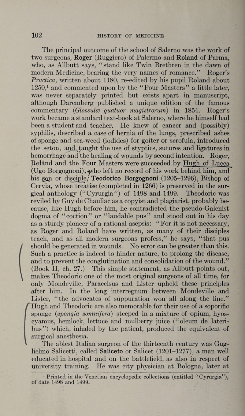 The principal outcome of the school of Salerno was the work of two surgeons, Roger (Ruggiero) of Palermo and Roland of Parma, who, as Allbutt says, “ stand like Twin Brethren in the dawn of modern Medicine, bearing the very names of romance.” Roger’s Pradica, written about 1180, re-edited by his pupil Roland about 1250,1 and commented upon by the “Four Masters” a little later, was never separately printed but exists apart in manuscript, although Daremberg published a unique edition of the famous commentary (Glossulce quatuor magistrorum) in 1854. Roger’s work became a standard text-book at Salerno, where he himself had been a student and teacher. He knew of cancer and (possibly) syphilis, described a case of hernia of the lungs, prescribed ashes of sponge and sea-weed (iodides) for goiter or scrofula, introduced the seton, and vtaught the use of styptics, sutures and ligatures in hemorrhage and the healing of wounds by second intention. Roger, Rol&nd and the Four Masters were succeeded by Hugh of Lucca (Ugo Borgognoni), ^vho left no record of his work behind him, and his sop or disciple/ Teodorico Borgognoni (1205-1296), Bishop of Cervia, whose treatise (completed in 1266) is preserved in the sur¬ gical anthology (“Cyrurgia”) of 1498 and 1499. Theodoric was reviled by Guy de Chauliac as a copyist and plagiarist, probably be¬ cause, like Hugh before him, he contradicted the pseudo-Galenist dogma of “coction” or “laudable pus” and stood out in his day as a sturdy pioneer of a rational asepsis: “For it is not necessary, as Roger and Roland have written, as many of their disciples teach, and as all modern surgeons profess,” he says, “that pus should be generated in wounds. No error can be greater than this. Such a practice is indeed to hinder nature, to prolong the disease, and to prevent the conglutination and consolidation of the wound.” (Book II, ch. 27.) This simple statement, as Allbutt points out, makes Theodoric one of the most original surgeons of all time, for only Mondeville, Paracelsus and Lister upheld these principles after him. In the long interregnum between Mondeville and Lister, “the advocates of suppuration won all along the line.” / Hugh and Theodoric are also memorable for their use of a soporific sponge (spongia somnifera) steeped in a mixture of opium, hyos- cyamus, hemlock, lettuce and mulberry juice (“oleum de lateri- bus”) which, inhaled by the patient, produced the equivalent of surgical anesthesia. ' The ablest Italian surgeon of the thirteenth century was Gug- lielmo Salicetti, called Saliceto or Salicet (1201-1277), a man well educated in hospital and on the battlefield, as also in respect of university training. He was city physician at Bologna, later at 1 Printed in the Venetian encyclopedic collections (entitled “Cyrurgia”)* of date 1498 and 1499.