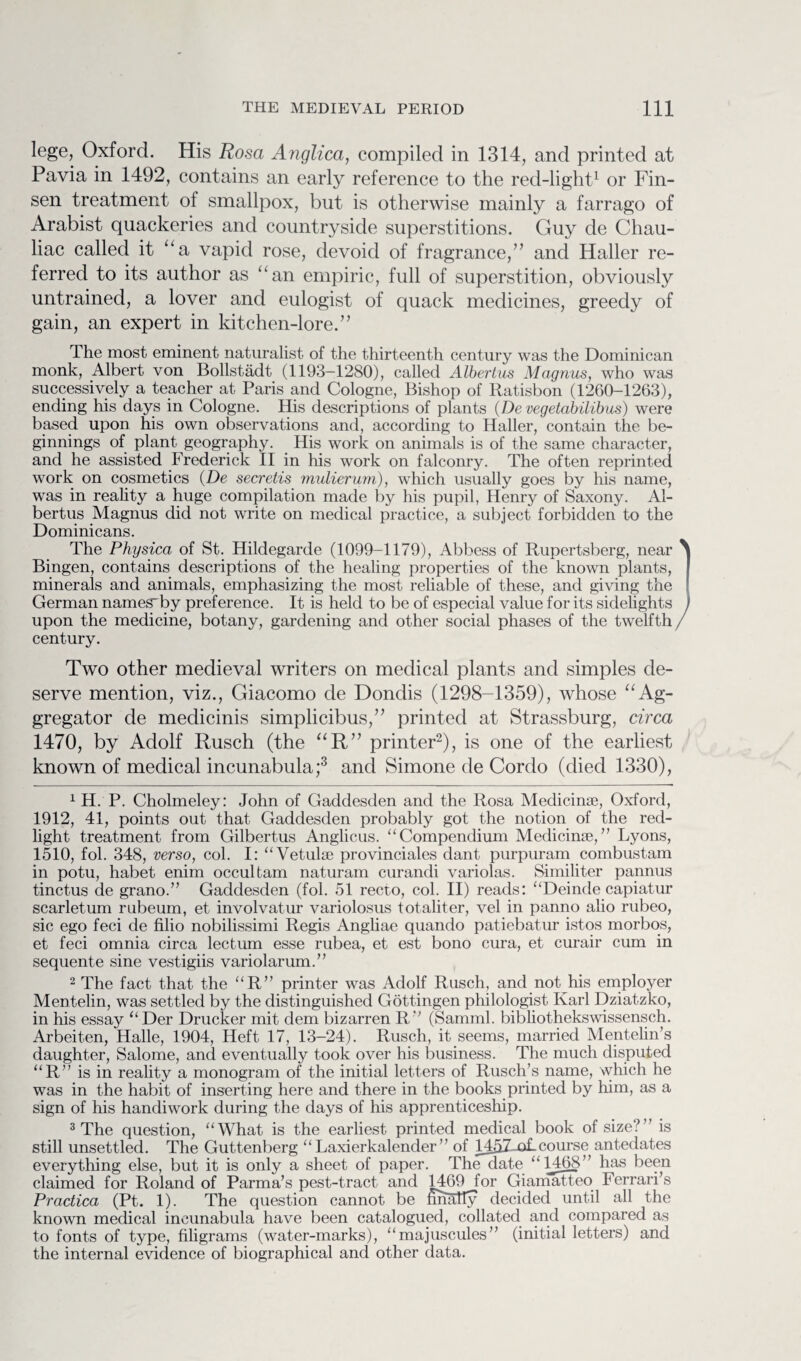 lege, Oxford. His Rosa Anglica, compiled in 1314, and printed at Pavia in 1492, contains an early reference to the red-light1 or Fin- sen treatment of smallpox, but is otherwise mainly a farrago of Arabist quackeries and countryside superstitions. Guy cle Chau- liac called it “a vapid rose, devoid of fragrance,” and Haller re¬ ferred to its author as “an empiric, full of superstition, obviously untrained, a lover and eulogist of quack medicines, greedy of gain, an expert in kitchen-lore.” The most eminent naturalist of the thirteenth century was the Dominican monk, Albert von Bollstadt (1193—1280), called Albertus Magnus, who was successively a teacher at Paris and Cologne, Bishop of Ratisbon (1260-1263), ending his days in Cologne. His descriptions of plants (De vegetabilibus) were based upon his own observations and, according to Haller, contain the be¬ ginnings of plant geography. His work on animals is of the same character, and he assisted Frederick II in his work on falconry. The often reprinted work on cosmetics (De secretis mulierum), which usually goes by his name, was in reality a huge compilation made by his pupil, Henry of Saxony. Al¬ bertus Magnus did not write on medical practice, a subject forbidden to the Dominicans. The Physica of St. Hildegarde (1099-1179), Abbess of Rupertsberg, near ^ Bingen, contains descriptions of the healing properties of the known plants, minerals and animals, emphasizing the most reliable of these, and giving the German nameg'by preference. It is held to be of especial value for its sidelights upon the medicine, botany, gardening and other social phases of the twelfth / century. Two other medieval writers on medical plants and simples de¬ serve mention, viz., Giacomo de Donclis (1298-1359), whose “Ag¬ gregator de medicinis simplicibus,” printed at Strassburg, circa 1470, by Adolf Rusch (the “R” printer2), is one of the earliest known of medical incunabula;3 and Simone de Cordo (died 1330), 1 H. P. Cholmeley: John of Gaddesden and the Rosa Medicinae, Oxford, 1912, 41, points out that Gaddesden probably got the notion of the red- light treatment from Gilbertus Anglicus. “Compendium Medicinae,” Lyons, 1510, fol. 348, verso, col. I: “Vetulas provinciates dant purpuram combustam in potu, habet enim occultam naturam curandi variolas. Similiter pannus tinctus de grano.” Gaddesden (fol. 51 recto, col. II) reads: “Deinde capiatur scarletum rubeum, et involvatur variolosus totaliter, vel in panno alio rubeo, sic ego feci de filio nobilissimi Regis Angliae quando patiebatur istos morbos, et feci omnia circa lectum esse rubea, et est bono cura, et curair cum in sequente sine vestigiis variolar urn.’ ’ 2 The fact that the “R” printer was Adolf Rusch, and not his employer Mentelin, was settled by the distinguished Gottingen philologist Karl Dziatzko, in his essay “ Der Drucker mit dem bizarren R” (Samml. bibliothekswissensch. Arbeiten, Halle, 1904, Heft 17, 13-24). Rusch, it seems, married Mentelin’s daughter, Salome, and eventually took over his business. The much disputed “R” is in reality a monogram of the initial letters of Rusch’s name, which he was in the habit of inserting here and there in the books printed by him, as a sign of his handiwork during the days of his apprenticeship. 3 The question, “ What is the earliest printed medical book of size? is still unsettled. The Guttenberg “ Laxierkalender ” of MAZ-of-course antedates everything else, but it is only a sheet of paper. The date “1468” has been claimed for Roland of Parma’s pest-tract and 1469 for Giamatteo Ferrari’s Practica (Pt. 1). The question cannot be nhally decided until all the known medical incunabula have been catalogued, collated and compared as to fonts of type, filigrams (water-marks), “majuscules” (initial letters) and the internal evidence of biographical and other data.