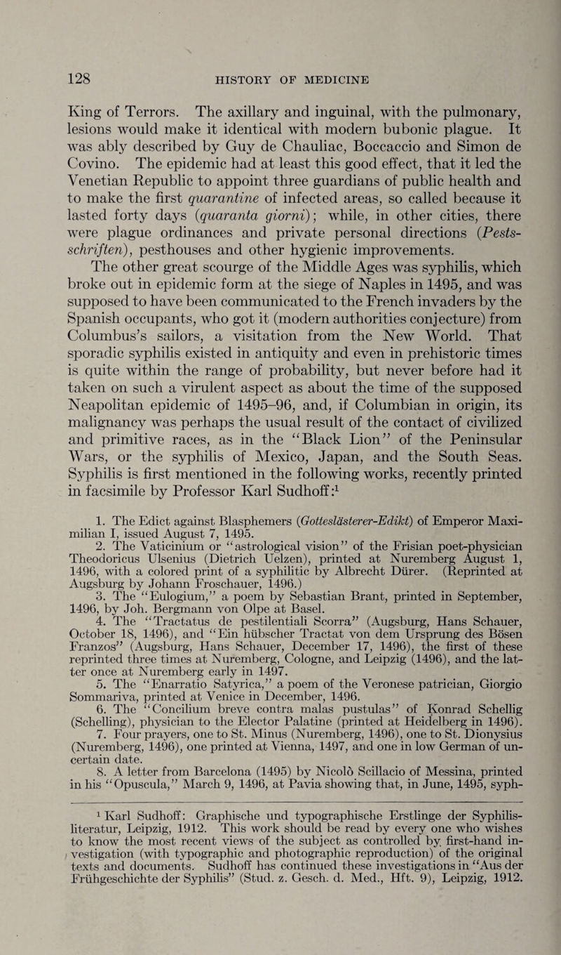 King of Terrors. The axillary and inguinal, with the pulmonary, lesions would make it identical with modern bubonic plague. It was ably described by Guy de Chauliac, Boccaccio and Simon de Covino. The epidemic had at least this good effect, that it led the Venetian Republic to appoint three guardians of public health and to make the first quarantine of infected areas, so called because it lasted forty days (quaranta giorni); while, in other cities, there were plague ordinances and private personal directions (Pests- schriften), pesthouses and other hygienic improvements. The other great scourge of the Middle Ages was syphilis, which broke out in epidemic form at the siege of Naples in 1495, and was supposed to have been communicated to the French invaders by the Spanish occupants, who got it (modern authorities conjecture) from Columbus’s sailors, a visitation from the New World. That sporadic syphilis existed in antiquity and even in prehistoric times is quite within the range of probability, but never before had it taken on such a virulent aspect as about the time of the supposed Neapolitan epidemic of 1495-96, and, if Columbian in origin, its malignancy was perhaps the usual result of the contact of civilized and primitive races, as in the “Black Lion” of the Peninsular Wars, or the syphilis of Mexico, Japan, and the South Seas. Syphilis is first mentioned in the following works, recently printed in facsimile by Professor Karl Sudhoff i1 1. The Edict against Blasphemers (Gotteslasterer-Edikt) of Emperor Maxi¬ milian I, issued August 7, 1495. 2. The Vaticinium or “astrological vision” of the Frisian poet-physician Theodoricus Ulsenius (Dietrich Uelzen), printed at Nuremberg August 1, 1496, with a colored print of a syphilitic by Albrecht Diirer. (Reprinted at Augsburg by Johann Froschauer, 1496.) 3. The “Eulogium,” a poem by Sebastian Brant, printed in September, 1496, by Joh. Bergmann von Olpe at Basel. 4. The “Tractatus de pestilentiali Scorra” (Augsburg, Hans Schauer, October 18, 1496), and “Ein hubscher Tractat von dem Ursprung des Bosen Franzos” (Augsburg, Hans Schauer, December 17, 1496), the first of these reprinted three times at Nuremberg, Cologne, and Leipzig (1496), and the lat¬ ter once at Nuremberg early in 1497. 5. The “Enarratio Satyrica,” a poem of the Veronese patrician, Giorgio Sommariva, printed at Venice in December, 1496. 6. The “Concilium breve contra malas pustulas” of Konrad Schellig (Schelling), physician to the Elector Palatine (printed at Heidelberg in 1496). 7. Four prayers, one to St. Minus (Nuremberg, 1496), one to St. Dionysius (Nuremberg, 1496), one printed at Vienna, 1497, and one in low German of un¬ certain date. 8. A letter from Barcelona (1495) by Nicolo Scillacio of Messina, printed in his “Opuscula,” March 9, 1496, at Pavia showing that, in June, 1495, syph- 1 Karl Sudhoff: Graphische und typographische Erstlinge der Syphilis- literatur, Leipzig, 1912. This work should be read by every one who wishes to know the most recent views of the subject as controlled by first-hand in¬ vestigation (with typographic and photographic reproduction) of the original texts and documents. Sudhoff has continued these investigations in “Aus der Fruhgeschichte der Syphilis” (Stud. z. Gesch. d. Med., Hft. 9), Leipzig, 1912.