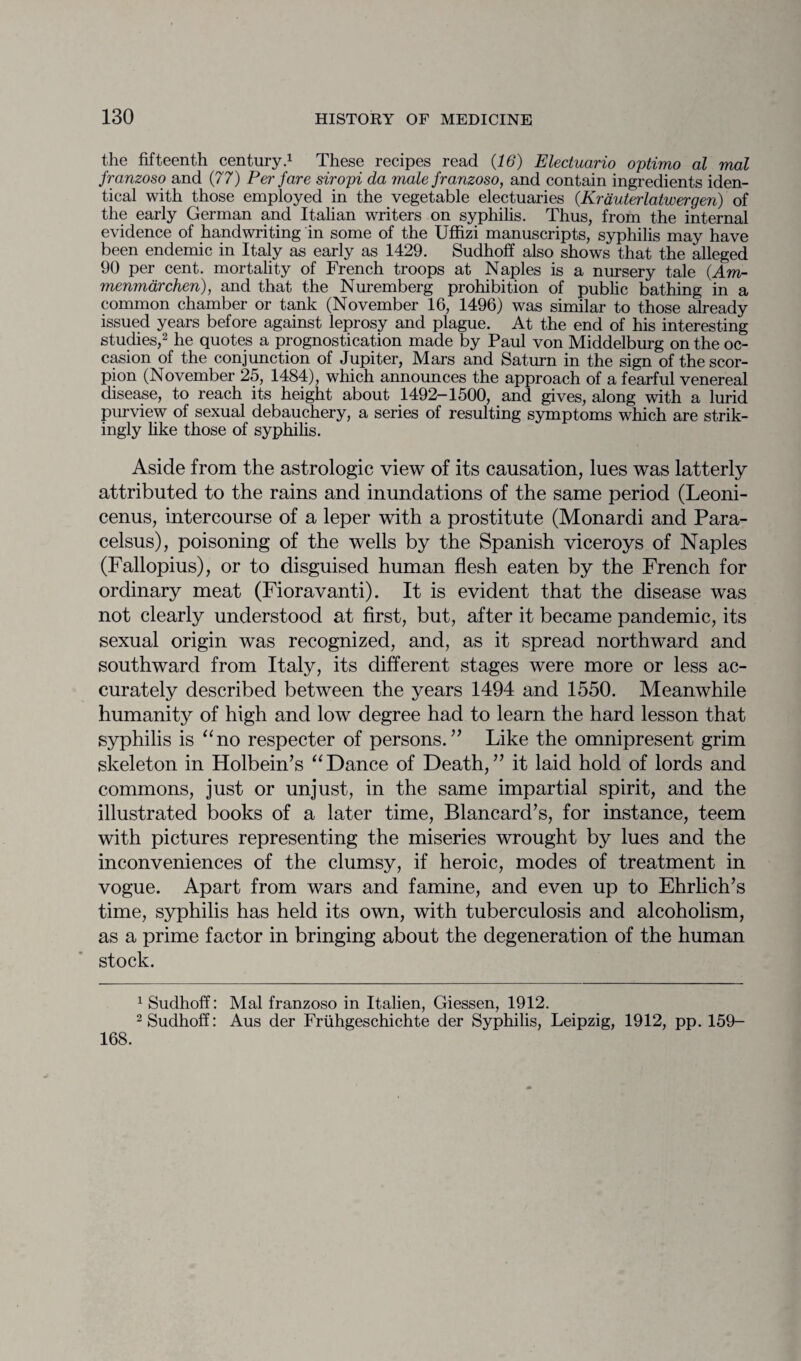 the fifteenth century.1 These recipes read (16) Electuario optimo al mal franzoso and (77) Per fare siropi da male franzoso, and contain ingredients iden¬ tical with those employed in the vegetable electuaries (Krauterlatwergen) of the early German and Italian writers on syphilis. Thus, from the internal evidence of handwriting in some of the Uffizi manuscripts, syphilis may have been endemic in Italy as early as 1429. Sudhoff also shows that the alleged 90 per cent, mortality of French troops at Naples is a nursery tale (4m- menmarchen), and that the Nuremberg prohibition of public bathing in a common chamber or tank (November 16, 1496) was similar to those already issued years before against leprosy and plague. At the end of his interesting studies,2 he quotes a prognostication made by Paul von Middelburg on the oc¬ casion of the conjunction of Jupiter, Mars and Saturn in the sign of the scor¬ pion (November 25, 1484), which announces the approach of a fearful venereal disease, to reach its height about 1492-1500, and gives, along with a lurid purview of sexual debauchery, a series of resulting symptoms which are strik¬ ingly like those of syphilis. Aside from the astrologic view of its causation, lues was latterly attributed to the rains and inundations of the same period (Leoni- cenus, intercourse of a leper with a prostitute (Monardi and Para¬ celsus), poisoning of the wells by the Spanish viceroys of Naples (Fallopius), or to disguised human flesh eaten by the French for ordinary meat (Fioravanti). It is evident that the disease was not clearly understood at first, but, after it became pandemic, its sexual origin was recognized, and, as it spread northward and southward from Italy, its different stages were more or less ac¬ curately described between the years 1494 and 1550. Meanwhile humanity of high and low degree had to learn the hard lesson that syphilis is “no respecter of persons.” Like the omnipresent grim skeleton in Holbein’s “Dance of Death,” it laid hold of lords and commons, just or unjust, in the same impartial spirit, and the illustrated books of a later time, Blancard’s, for instance, teem with pictures representing the miseries wrought by lues and the inconveniences of the clumsy, if heroic, modes of treatment in vogue. Apart from wars and famine, and even up to Ehrlich’s time, syphilis has held its own, with tuberculosis and alcoholism, as a prime factor in bringing about the degeneration of the human stock. 1 Sudhoff: Mal franzoso in It.alien, Giessen, 1912. 2 Sudhoff: Aus der Friihgeschichte der Syphilis, Leipzig, 1912, pp. 159- 168.