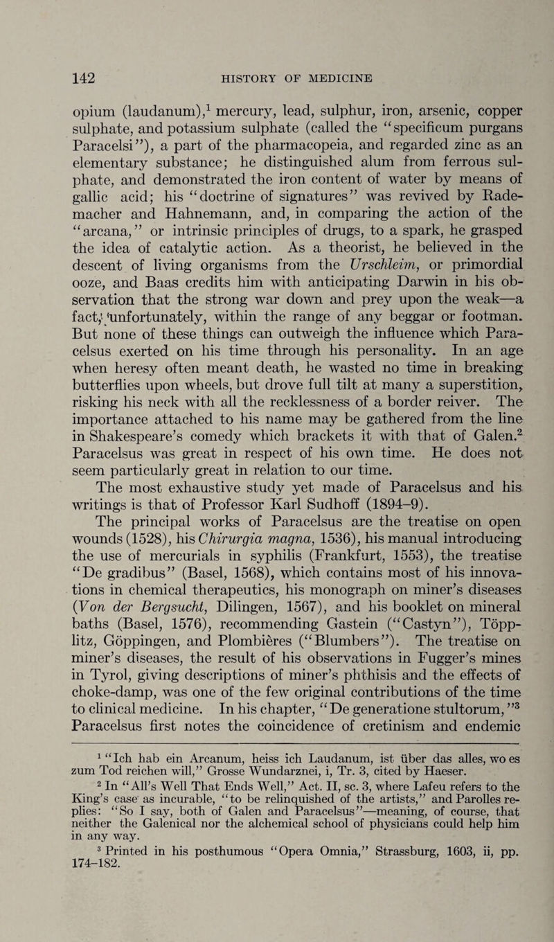 opium (laudanum),1 mercury, lead, sulphur, iron, arsenic, copper sulphate, and potassium sulphate (called the “specificum purgans Paracelsi”), a part of the pharmacopeia, and regarded zinc as an elementary substance; he distinguished alum from ferrous sul¬ phate, and demonstrated the iron content of water by means of gallic acid; his “doctrine of signatures” was revived by Rade- macher and Hahnemann, and, in comparing the action of the “ arcana, ” or intrinsic principles of drugs, to a spark, he grasped the idea of catalytic action. As a theorist, he believed in the descent of living organisms from the Urschleim, or primordial ooze, and Baas credits him with anticipating Darwin in bis ob¬ servation that the strong war down and prey upon the weak—a fact,' ‘unfortunately, within the range of any beggar or footman. But none of these things can outweigh the influence which Para¬ celsus exerted on his time through his personality. In an age when heresy often meant death, he wasted no time in breaking butterflies upon wheels, but drove full tilt at many a superstition, risking his neck with all the recklessness of a border reiver. The importance attached to his name may be gathered from the line in Shakespeare’s comedy which brackets it with that of Galen.2 Paracelsus was great in respect of his own time. He does not seem particularly great in relation to our time. The most exhaustive study yet made of Paracelsus and his writings is that of Professor Karl Sudhoff (1894-9). The principal works of Paracelsus are the treatise on open wounds (1528), his Chirurgia magna, 1536), his manual introducing the use of mercurials in syphilis (Frankfurt, 1553), the treatise “De gradibus” (Basel, 1568), which contains most of his innova¬ tions in chemical therapeutics, his monograph on miner’s diseases (Von der Bergsucht, Dilingen, 1567), and his booklet on mineral baths (Basel, 1576), recommending Gastein (“Castyn”), Topp- litz, Goppingen, and Plombieres (“Blumbers”). The treatise on miner’s diseases, the result of his observations in Fugger’s mines in Tyrol, giving descriptions of miner’s phthisis and the effects of choke-damp, was one of the few original contributions of the time to clinical medicine. In his chapter, “ De generatione stultorum, ”3 Paracelsus first notes the coincidence of cretinism and endemic 1 “Ich hab ein Arcanum, heiss ich Laudanum, ist liber das alles, woes zum Tod reichen will,” Grosse Wundarznei, i, Tr. 3, cited by Haeser. 2 In “All’s Well That Ends Well,” Act. II, sc. 3, where Lafeu refers to the King’s case as incurable, “to be relinquished of the artists,” and Parolles re¬ plies: “So I say, both of Galen and Paracelsus”—meaning, of course, that neither the Galenical nor the alchemical school of physicians could help him in any way. 3 Printed in his posthumous “Opera Omnia,” Strassburg, 1603, ii, pp. 174-182.