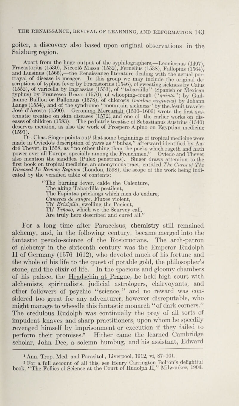 goiter, a discovery also based upon original observations in the Salzburg region. Apart from the huge output of the syphilographers,—Leonicenus (1497), Fracastorius (1530), Niccold Massa (1532), Fernelius (1538), Fallopius (1564), and Luisinus (1566),—the Renaissance literature dealing with the actual por¬ trayal of disease is meager. In this group we may include the original de¬ scriptions of typhus fever by Fracastorius (1546), of sweating sickness by Caius (1552), of varicella by Ingrassias (1553), of “tabardillo” (Spanish or Mexican typhus) by Francesco Bravo (1570), of whooping-cough (“quinta”) by Guil¬ laume Baillou or Ballonius (15/8), of chlorosis (morbus virgineus) by Johann Lange (1554), and of the syndrome “ mountain sickness” by the Jesuit traveler Jose d’Acosta (1590). Geronimo Mercuriali (1530-1606) wrote the first sys¬ tematic treatise on skin diseases (1572Xand one of the earlier works on dis¬ eases of children (1583). The pediatric treatise of Sebastianus Austrius (1540) deserves mention, as also the work of Prospero Alpino on Egyptian medicine (1591). Dr. Chas. Singer points out1 that some beginnings of tropical medicine were made in Oviedo’s description of yaws as “bubas,” afterward identified by An¬ dre Thevet, in 1558, as “no other thing than the pocks which rageth and hath power over all Europe, specially among the Frenchmen.” Oviedo and Thevet also mention the sandflea (Pulex penetrans). Singer draws attention to the first book on tropical medicine, an anonymous tract, entitled The Cures of The Diseased In Remote Regions (London, 1598), the scope of the work being indi¬ cated by the versified table of contents: “The burning fever, calde the Calenture, The aking Tabardilla pestilent, The Espintas prickings which men do endure, Cameras de sangre, Fluxes violent, Th’ Erizipila, swelling the Pacient, Th’ Tinoso, which we the Scurvey call, Are truly here described and cured all.” For a long time after Paracelsus, chemistry still remained alchemy, and, in the following century, became merged into the fantastic pseudo-science of the Rosicrucians. The arch-patron of alchemy in the sixteenth century was the Emperor Rudolph II of Germany (1576-1612), who devoted much of his fortune and the whole of his life to the quest of potable gold, the philosopher’s stone, and the elixir of life. In the spacious and gloomy chambers of his palace, the Hradschiri at, Pragmy Tm held high court with alchemists, spiritualists, judicial astrologers, clairvoyants, and other followers of psychic “ science, ” and no reward was con¬ sidered too great for any adventurer, however disreputable, who might manage to wheedle this fantastic monarch “of dark corners.” The credulous Rudolph was continually the prey of all sorts of impudent knaves and sharp practitioners, upon whom he speedily revenged himself by imprisonment or execution if they failed to perform their promises.2 Hither came the learned Cambridge scholar, John Dee, a solemn humbug, and his assistant, Edward 1 Ann. Trop. Med. and Parasitok, Liverpool, 1912, vi, 87-101. 2 For a full account of all this, see Henry Carrington Bolton’s delightful book, “The Follies of Science at the Court of Rudolph II,” Milwaukee, 1904.