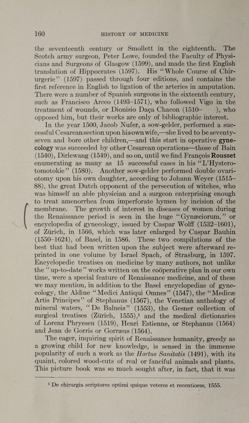 the seventeenth century or Smollett in the eighteenth. The Scotch army surgeon, Peter Lowe, founded the Faculty of Physi¬ cians and Surgeons of Glasgow (1599), and made the first English translation of Hippocrates (1597). His “Whole Course of Chir- urgerie” (1597) passed through four editions, and contains the first reference in English to ligation of the arteries in amputation. There were a number of Spanish surgeons in the sixteenth century, such as Francisco Arceo (1493-1571), who followed Vigo in the treatment of wounds, or Dionisio Daga Chacon (1510- ), who opposed him, but their works are only of bibliographic interest. In the year 1500, Jacob Nufer, a sow-gelder, performed a suc¬ cessful Cesarean section upon his own wife,—she lived to be seventy- seven and bore other children,—and this start in operative gyne¬ cology was succeeded by other Cesarean operations—those of Bain (1540), Dirlewang (1549), and so on, until we find Frangois Rousset enumerating as many as 15 successful cases in his “L’Hystero- tomotokie” (1580). Another sow-gelder performed double ovari¬ otomy upon his own daughter, according to Johann Weyer (1515— 88), the great Dutch opponent of the persecution of witches, who was himself an able physician and a surgeon enterprising enough to treat amenorrhea from imperforate hymen by incision of the membrane. The growth of interest in diseases of women during the Renaissance period is seen in the huge “ Gynseciorum, ” or encyclopedia of gynecology, issued by Caspar Wolff (1532-1601), of Zurich, in 1566, which was later enlarged by Caspar Bauhin (1550-1624), of Basel, in 1586. These two compilations of the best that had been written upon the subject were afterward re¬ printed in one volume by Israel Spach, of Strasburg, in 1597. Encyclopedic treatises on medicine by many authors, not unlike the ‘ ‘ up-to-date ’ ’ works written on the cooperative plan in our own time, were a special feature of Renaissance medicine, and of these we may mention, in addition to the Basel encyclopedias of gyne¬ cology, the Aldine “Medici Antiqui Omnes” (1547), the “Medicse Artis Principes” of Stephanus (1567), the Venetian anthology of mineral waters, “ De Balneis” (1553), the Gesner collection of surgical treatises (Zurich, 1555),1 and the medical dictionaries of Lorenz Phryesen (1519), Henri Estienne, or Stephanus (1564) and Jean de Gorris or Gorrseus (1564). The eager, inquiring spirit of Renaissance humanity, greedy as a growing child for new knowledge, is sensed in the immense popularity of such a work as the Hortus Sanitatis (1491), with its quaint, colored wood-cuts of real or fanciful animals and plants. This picture book was so much sought after, in fact, that it was 1 De chirurgia scriptores optimi quique veteres et recentiores, 1555.