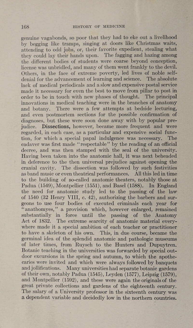 genuine vagabonds, so poor that they had to eke out a livelihood by begging like tramps, singing at doors like Christmas waits, attending to odd jobs, or, their favorite expedient, stealing what they could lay their hands upon. The fagging and hazing among the different bodies of students were coarse beyond conception, license was unbridled, and many of them went frankly to the devil. Others, in the face of extreme poverty, led lives of noble self- denial for the advancement of learning and science. The absolute lack of medical periodicals and a slow and expensive postal service made it necessary for even the best to move from pillar to post in order to be in touch with new phases of thought. The principal innovations in medical teaching were in the branches of anatomy and botany. There were a few attempts at bedside lecturing, and even postmortem sections for the possible confirmation of diagnoses, but these were soon done away with by popular pre¬ judice. Dissections, however, became more frequent and were regarded, in each case, as a particular and expensive social func¬ tion, for which a special papal indulgence was necessary. The cadaver was first made “respectable” by the reading of an official decree, and was then stamped with the seal of the university. Having been taken into the anatomic hall, it was next beheaded in deference to the then universal prejudice against opening the cranial cavity. The dissection was followed by such festivities as band music or even theatrical performances. All this led in time to the building of so-called anatomic theaters, notably those at Padua (1549), Montpellier (1551), and Basel (1588). In England the need for anatomic study led to the passing of the law of 1540 (32 Henry VIII, c. 42), authorizing the barbers and sur¬ geons to use four bodies of executed criminals each year for “anathomyes, ” a provision which, however enlarged, remained substantially in force until the passing of the Anatomy Act of 1832. The extreme scarcity of anatomic material every¬ where made it a special ambition of each teacher or practitioner to have a skeleton of his own. This, in due course, became the germinal idea of the splendid anatomic and pathologic museums of later times, from Ruysch to the Hunters and Dupuytren. Botanic teaching in the universities was forwarded by special out¬ door excursions in the spring and autumn, to which the apothe¬ caries were invited and which were always followed by banquets and jollifications. Many universities had separate botanic gardens of their own, notably Padua (1545), Leyden (1577), Leipzig (1579), and Montpellier (1592), and these were again the originals of the great private collections and gardens of the eighteenth century. The salary of a University professor in the sixteenth century was a dependent variable and decidedly low in the northern countries.