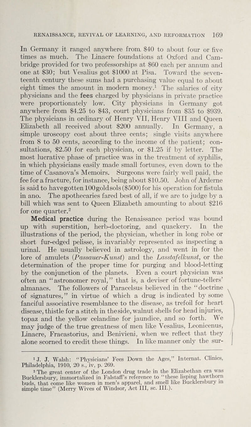 In Germany it ranged anywhere from. $40 to about four or five times as much. The Linacre foundations at Oxford and Cam¬ bridge provided for two professorships at $60 each per annum and one at $30; but Vesalius got $1000 at Pisa. Toward the seven¬ teenth century these sums had a purchasing value equal to about eight times the amount in modern money.1 The salaries of city physicians and the fees charged by physicians in private practice were proportionately low. City physicians in Germany got anywhere from $4.25 to $43, court physicians from $35 to $939. The physicians in ordinary of Henry VII, Henry VIII and Queen Elizabeth all received about $200 annually. In Germany, a simple uroscopy cost about three cents; single visits anywhere from 8 to 50 cents, according to the income of the patient; con¬ sultations, $2.50 for each physician, or $1.25 if by letter. The most lucrative phase of practice was in the treatment of syphilis, in which physicians easily made small fortunes, even down to the time of Casanova’s Memoirs. Surgeons were fairly well paid, the fee for a fracture, for instance, being about $10.50. John of Arderne is said to have gotten 100 gold sols ($500) for his operation for fistula in ano. The apothecaries fared best of all, if we are to judge by a bill which was sent to Queen Elizabeth amounting to about $216 for one quarter.2 Medical practice during the Renaissance period was bound up with superstition, herb-doctoring, and quackery. In the illustrations of the period, the physician, whether in long robe or short fur-edged pelisse, is invariably represented as inspecting a urinal. He usually believed in astrology, and went in for the lore of amulets (Passauer-Kunst) and the Lasstafelkunst, or the determination of the proper time for purging and blood-letting by the conjunction of the planets. Even a court physician was often an “astronomer royal,” that is, a deviser of fortune-tellers’ almanacs. The followers of Paracelsus believed in the “doctrine of signatures,” in virtue of which a drug is indicated by some fanciful associative resemblance to the disease, as trefoil for heart disease, thistle for a stitch in the side, walnut shells for head injuries, topaz and the yellow celandine for jaundice, and so forth. We may judge of the true greatness of men like Vesalius, Leonicenus, Linacre, Fracastorius, and Benivieni, when we reflect that they alone scorned to credit these things. In like manner only the sur- XJ. J. Walsh: “Physicians’ Fees Down the Ages,” Internat. Clinics, Philadelphia, 1910, 20 s., iv, p. 269. 2 The great center of the London drug trade in the Elizabethan era was Bucklersbury, immortalized in Falstaff’s reference to “these lisping hawthorn buds, that come like women in men’s apparel, and smell like Bucklersbury m simple time” (Merry Wives of Windsor, Act III, sc. III.).