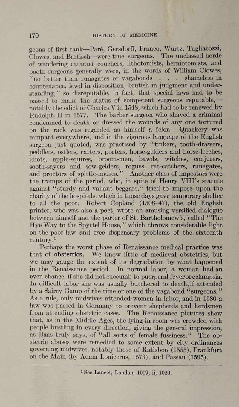 geons of first rank—Pare, Gersdorff, Franco, Wurtz, Tagliacozzi, Clowes, and Bartisch—were true surgeons. The unclassed horde of wandering cataract couchers, lithotomists, herniotomists, and booth-surgeons generally were, in the words of William Clowes, “no better than runagates or vagabonds . . . shameless in countenance, lewd in disposition, brutish in judgment and under¬ standing,” so disreputable, in fact, that special laws had to be passed to make the status of competent surgeons reputable,— notably the edict of Charles V in 1548, which had to be renewed by Rudolph II in 1577. The barber surgeon who shaved a criminal condemned to death or dressed the wounds of any one tortured on the rack was regarded as himself a felon. Quackery was rampant everywhere, and in the vigorous language of the English surgeon just quoted, was practised by “tinkers, tooth-drawers, peddlers, ostlers, carters, porters, horse-gelders and horse-leeches, idiots, apple-squires, broom-men, bawds, witches, conjurers, sooth-sayers and sow-gelders, rogues, rat-catchers, runagates, and proctors of spittle-houses. ” Another class of impostors were the tramps of the period, who, in spite of Henry VIIFs statute against “sturdy and valiant beggars,” tried to impose upon the charity of the hospitals, which in those days gave temporary shelter to all the poor. Robert Copland (1508-47), the old English printer, who was also a poet, wrote an amusing versified dialogue between himself and the porter of St. Bartholomew’s, called “The Hye Way to the Spyttel House,” which throws considerable light on the poor-law and free dispensary problems of the sixteenth century.1 Perhaps the worst phase of Renaissance medical practice was that of obstetrics. We know little of medieval obstetrics, but we may gauge the extent of its degradation by what happened in the Renaissance period. In normal labor, a woman had an even chance, if she did not succumb to puerperal fever or eclampsia. In difficult labor she was usually butchered to death, if attended by a Sairey Gamp of the time or one of the vagabond “surgeons.” As a rule, only midwives attended women in labor, and in 1580 a law was passed in Germany to prevent shepherds and herdsmen from attending obstetric cases. The Renaissance pictures show that, as in the Middle Ages, the lying-in room was crowded with people bustling in every direction, giving the general impression, as Baas truly says, of “all sorts of female fussiness.” The ob¬ stetric abuses were remedied to some extent by city ordinances governing midwives, notably those of Ratisbon (1555), Frankfurt on the Main (by Adam Lonicerus, 1573), and Passau (1595). 1 See Lancet, London, 1909, ii, 1020.