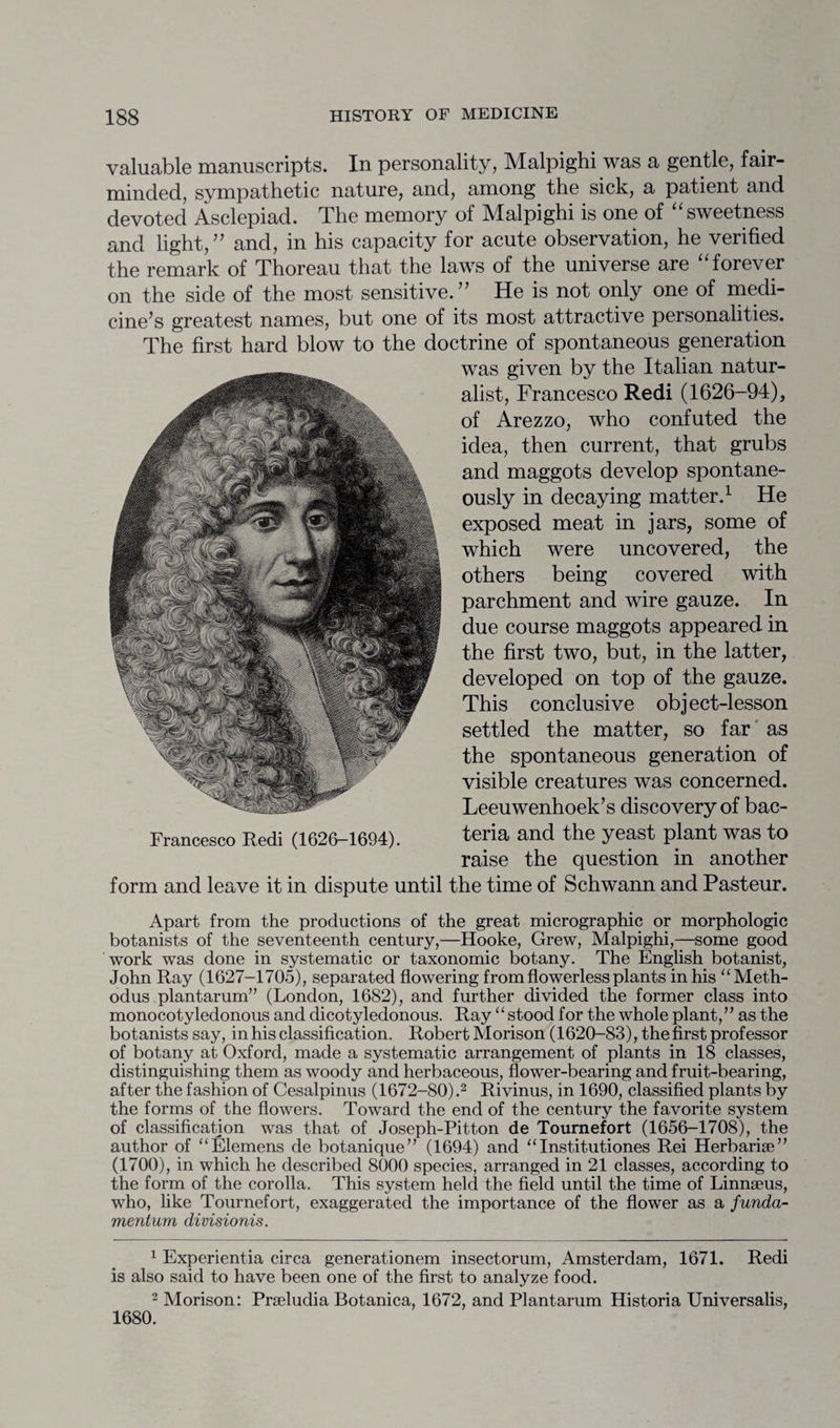 valuable manuscripts. In personality, Malpighi was a gentle, fair- minded, sympathetic nature, and, among the sick, a patient and devoted Asclepiad. The memory of Malpighi is one of “ sweetness and light,” and, in his capacity for acute observation, he verified the remark of Thoreau that the laws of the universe are “forever on the side of the most sensitive.” He is not only one of medi¬ cine’s greatest names, but one of its most attractive personalities. The first hard blow to the doctrine of spontaneous generation was given by the Italian natur¬ alist, Francesco Redi (1626-94), of Arezzo, who confuted the idea, then current, that grubs and maggots develop spontane¬ ously in decaying matter.1 He exposed meat in jars, some of which were uncovered, the others being covered with parchment and wire gauze. In the first two, but, in the latter, developed on top of the gauze. This conclusive object-lesson settled the matter, so far as the spontaneous generation of visible creatures was concerned. Leeuwenhoek’s discovery of bac¬ teria and the yeast plant was to raise the question in another form and leave it in dispute until the time of Schwann and Pasteur. Apart from the productions of the great micrographic or morphologic botanists of the seventeenth century,—Hooke, Grew, Malpighi,—some good work was done in systematic or taxonomic botany. The English botanist, John Ray (1627-1705), separated flowering from flowerless plants in his “Meth- odus plantarum” (London, 1682), and further divided the former class into monocotyledonous and dicotyledonous. Ray ‘ ‘ stood for the whole plant, ’ ’ as the botanists say, in his classification. Robert Morison (1620-83), the first professor of botany at Oxford, made a systematic arrangement of plants in 18 classes, distinguishing them, as woody and herbaceous, flower-bearing and fruit-bearing, after the fashion of Cesalpinus (1672-80).2 Rivinus, in 1690, classified plants by the forms of the flowers. Toward the end of the century the favorite system of classification was that of Joseph-Pitton de Tournefort (1656-1708), the author of “Elemens de botanique” (1694) and “ Institutiones Rei Herbariae” (1700), in which he described 8000 species, arranged in 21 classes, according to the form of the corolla. This system held the field until the time of Linnaeus, who, like Tournefort, exaggerated the importance of the flower as a funda- mentum divisionis. 1 Experientia circa generationem insectorum, Amsterdam, 1671. Redi is also said to have been one of the first to analyze food. 2 Morison: Praeludia Botanica, 1672, and Plantarum Historia Universalis, 1680. due course maggots appeared in Francesco Redi (1626-1694).