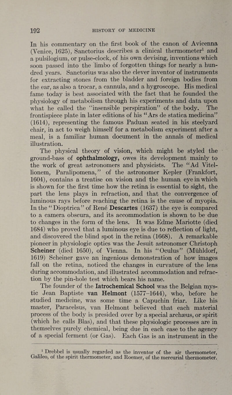 In his commentary on the first book of the canon of Avicenna (Venice, 1625), Sanctorius describes a clinical thermometer1 and a pulsilogium, or pulse-clock, of his own devising, inventions which soon passed into the limbo of forgotten things for nearly a hun¬ dred years. Sanctorius was also the clever inventor of instruments for extracting stones from the bladder and foreign bodies from the ear, as also a trocar, a cannula, and a hygroscope. His medical fame today is best associated with the fact that he founded the physiology of metabolism through his experiments and data upon what he called the “insensible perspiration’’ of the body. The frontispiece plate in later editions of his “ Ars de statica medicina” (1614), representing the famous Paduan seated in his steelyard chair, in act to weigh himself for a metabolism experiment after a meal, is a familiar human document in the annals of medical illustration. The physical theory of vision, which might be styled the ground-bass of ophthalmology, owes its development mainly to the work of great astronomers and physicists. The “Ad Vitel- lionem, Paralipomena, ” of the astronomer Kepler (Frankfort, 1604), contains a treatise on vision and the human eye in which is shown for the first time how the retina is essential to sight, the part the lens plays in refraction, and that the convergence of luminous rays before reaching the retina is the cause of myopia. In the “Dioptrica” of Rene Descartes (1637) the eye is compared to a camera obscura, and its accommodation is shown to be due to changes in the form of the lens. It was Edme Mariotte (died 1684) who proved that a luminous eye is due to reflection of light, and discovered the blind spot in the retina (1668). A remarkable pioneer in physiologic optics was the Jesuit astronomer Christoph Scheiner (died 1650), of Vienna. In his “Oculus” (Miihldorf, 1619) Scheiner gave an ingenious demonstration of how images fall on the retina, noticed the changes in curvature of the lens during accommodation, and illustrated accommodation and refrac¬ tion by the pin-hole test which bears his name. The founder of the Iatrochemical School was the Belgian mys¬ tic Jean Baptiste van Helmont (1577-1644), who, before he studied medicine, was some time a Capuchin friar. Like his master, Paracelsus, van Helmont believed that each material process of the body is presided over by a special archseus, or spirit (which he calls Bias), and that these physiologic processes are in themselves purely chemical, being due in each case to the agency of a special ferment (or Gas). Each Gas is an instrument in the 1 Drebbel is usually regarded as the inventor of the air thermometer, Galileo, ot the spirit thermometer, and Roemer, of the mercurial thermometer.