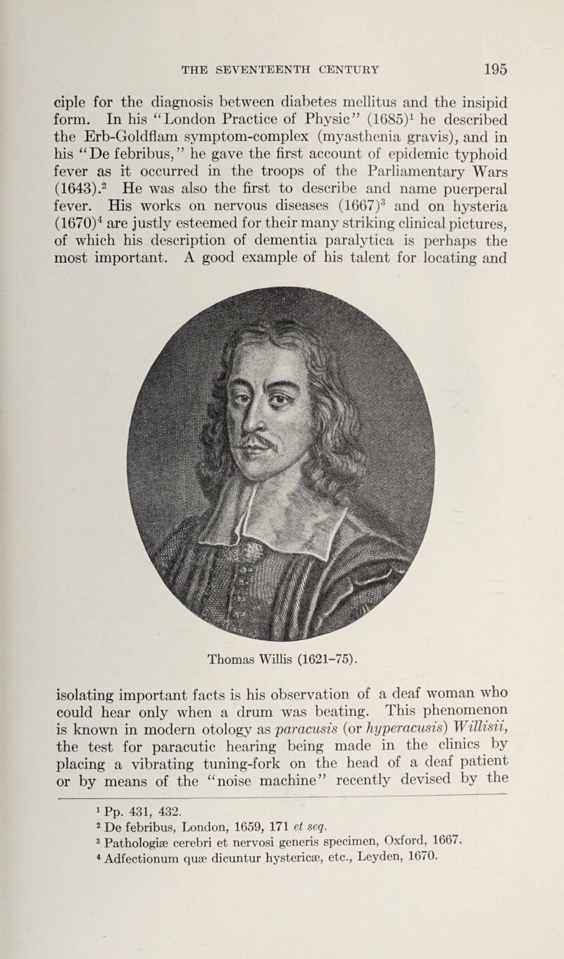 ciple for the diagnosis between diabetes mellitus and the insipid form. In his “London Practice of Physic” (1685)1 he described the Erb-Goldflam symptom-complex (myasthenia gravis), and in his “De febribus, ” he gave the first account of epidemic typhoid fever as it occurred in the troops of the Parliamentary Wars (1643).2 He was also the first to describe and name puerperal fever. His works on nervous diseases (1667)3 and on hysteria (1670)4 are justly esteemed for their many striking clinical pictures, of which his description of dementia paralytica is perhaps the most important. A good example of his talent for locating and Thomas Willis (1621-75). isolating important facts is his observation of a deaf woman who could hear only when a drum was beating. This phenomenon is known in modern otology as paracusis (or hyperacusis) Willisii, the test for paracutic hearing being made in the clinics by placing a vibrating tuning-fork on the head of a deaf patient or by means of the “noise machine” recently devised by the 1 Pp. 431, 432. 2 De febribus, London, 1659, 171 et seq. 3 Pathologiae cerebri et nervosi generis specimen, Oxford, 1667. 4 Adfectionum quae dicuntur hystericae, etc., Leyden, 1670.