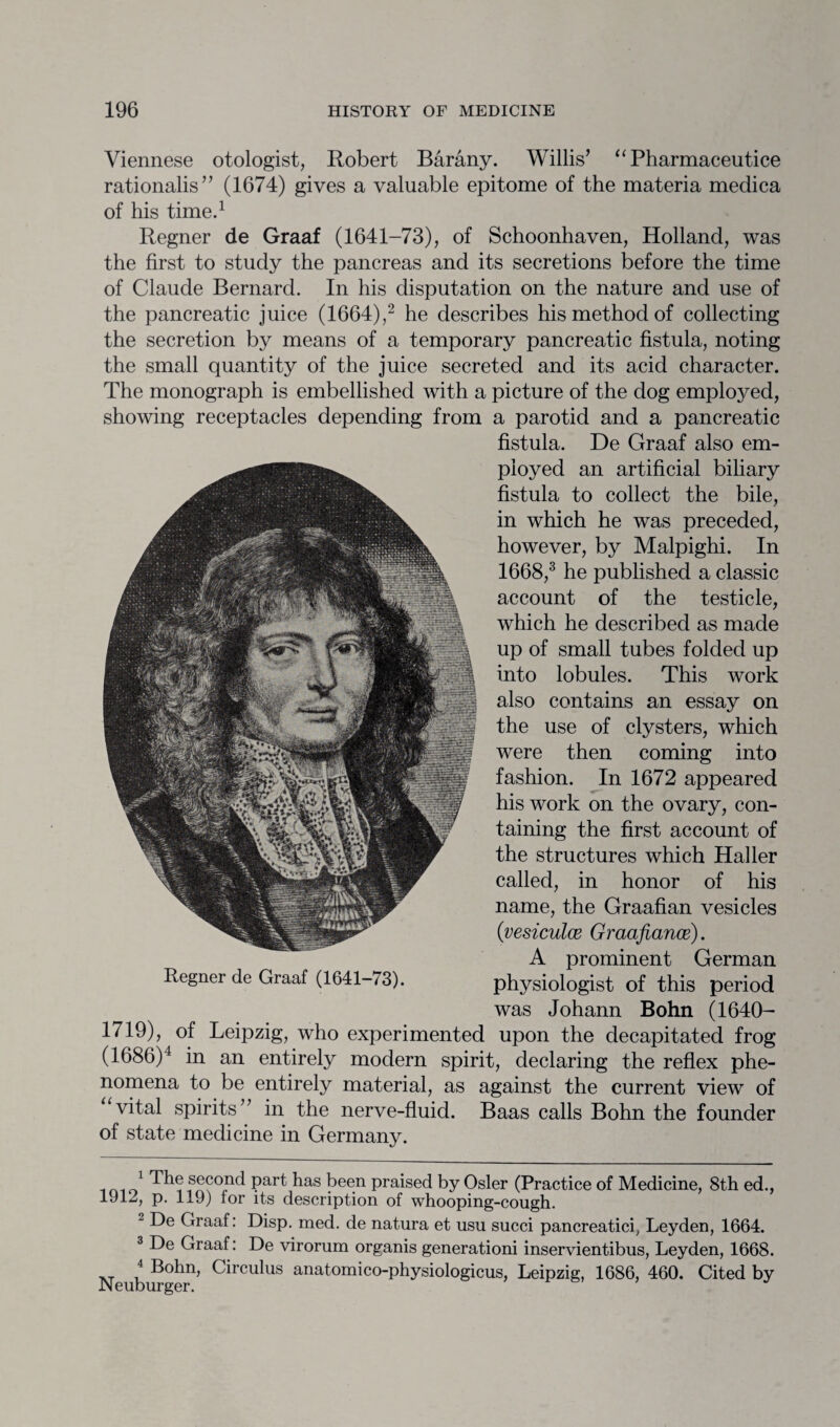 Viennese otologist, Robert Barany. Willis’ “ Pharmaceutice rationalis” (1674) gives a valuable epitome of the materia medica of his time.1 Regner de Graaf (1641-73), of Schoonhaven, Holland, was the first to study the pancreas and its secretions before the time of Claude Bernard. In his disputation on the nature and use of the pancreatic juice (1664),2 he describes his method of collecting the secretion by means of a temporary pancreatic fistula, noting the small quantity of the juice secreted and its acid character. The monograph is embellished with a picture of the dog employed, showing receptacles depending from a parotid and a pancreatic fistula. De Graaf also em¬ ployed an artificial biliary fistula to collect the bile, in which he was preceded, however, by Malpighi. In 1668,3 he published a classic account of the testicle, which he described as made up of small tubes folded up into lobules. This work also contains an essay on the use of clysters, which were then coming into fashion. In 1672 appeared his work on the ovary, con¬ taining the first account of the structures which Haller called, in honor of his name, the Graafian vesicles (vesiculce Graafiance). A prominent German Regner de Graaf (1641-73). physiologist of this period was Johann Bohn (1640- 1719), of Leipzig, who experimented upon the decapitated frog (1686)4 in an entirely modern spirit, declaring the reflex phe¬ nomena to be entirely material, as against the current view of “vital spirits” in the nerve-fluid. Baas calls Bohn the founder of state medicine in Germany. 1 second part has been praised by Osier (Practice of Medicine, 8th ed., 1912, p. 119) for its description of whooping-cough. - De Graaf: Disp. med. de natura et usu succi pancreatici, Leyden, 1664. 3 De Graaf: De virorum organis generationi inservientibus, Leyden, 1668. 4 Bohn, Circulus anatomico-physiologicus, Leipzig, 1686, 460. Cited by Neuburger. ’ J