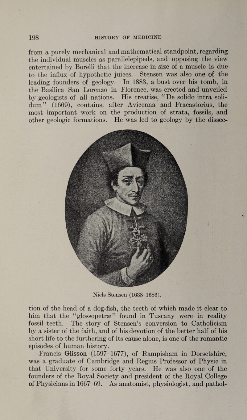 from a purely mechanical and mathematical standpoint, regarding the individual muscles as parallelepipeds, and opposing the view entertained by Borelli that the increase in size of a muscle is due to the influx of hypothetic juices. Stensen was also one of the leading founders of geology. In 1883, a bust over his tomb, in the Basilica San Lorenzo in Florence, was erected and unveiled by geologists of all nations. His treatise, “De solido intra soli- dum” (1669), contains, after Avicenna and Fracastorius, the most important work on the production of strata, fossils, and other geologic formations. He was led to geology by the dissec- Niels Stensen (1638-1686). tion of the head of a dog-fish, the teeth of which made it clear to him that the “ glossopetrae ” found in Tuscany were in reality fossil teeth. The story of Stensen’s conversion to Catholicism by a sister of the faith, and of his devotion of the better half of his short life to the furthering of its cause alone, is one of the romantic episodes of human history. Francis Glisson (1597-1677), of Rampisham in Dorsetshire, was a graduate of Cambridge and Regius Professor of Physic in that University for some forty years. He was also one of the founders of the Royal Society and president of the Royal College of Physicians in 1667-69. As anatomist, physiologist, and pathol-