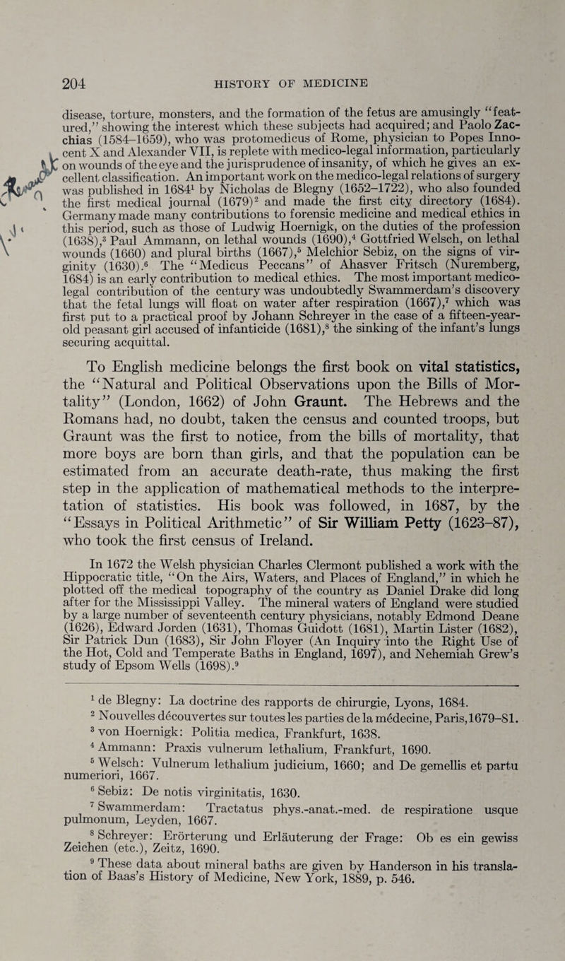 disease, torture, monsters, and the formation of the fetus are amusingly “ feat¬ ured,” showing the interest which these subjects had acquired; and Paolo Zac- chias (1584-1659), who was protomedicus of Rome, physician to Popes Inno¬ cent X and Alexander VII, is replete with medico-legal information, particularly on wounds of the eye and the jurisprudence of insanity, of which he gives an ex¬ cellent classification. An important work on the medico-legal relations of surgery was published in 16841 by Nicholas de Blegny (1652-1722), who also founded the first medical journal (1679)2 and made the first city directory (1684). Germany made many contributions to forensic medicine and medical ethics in this period, such as those of Ludwig Hoernigk, on the duties of the profession (1638),3 Paul Ammann, on lethal wounds (1690),4 Gottfried Welsch, on lethal wounds (1660) and plural births (1667),5 Melchior Sebiz, on the signs of vir¬ ginity (1630).6 The “Medicus Peccans” of Ahasver Fritsch (Nuremberg, 1684) is an early contribution to medical ethics. The most important medico¬ legal contribution of the century was undoubtedly Swammerdam’s discovery that the fetal lungs will float on water after respiration (1667),7 which was first put to a practical proof by Johann Schreyer in the case of a fifteen-year- old peasant girl accused of infanticide (1681),8 the sinking of the infant’s lungs securing acquittal. To English medicine belongs the first book on vital statistics, the “ Natural and Political Observations upon the Bills of Mor¬ tality” (London, 1662) of John Graunt. The Hebrews and the Romans had, no doubt, taken the census and counted troops, but Graunt was the first to notice, from the bills of mortality, that more boys are born than girls, and that the population can be estimated from an accurate death-rate, thus making the first step in the application of mathematical methods to the interpre¬ tation of statistics. His book was followed, in 1687, by the “Essays in Political Arithmetic” of Sir William Petty (1623-87), who took the first census of Ireland. In 1672 the Welsh physician Charles Clermont published a work with the Hippocratic title, “On the Airs, Waters, and Places of England,” in which he plotted off the medical topography of the country as Daniel Drake did long after for the Mississippi Valley. The mineral waters of England were studied by a large number of seventeenth century physicians, notably Edmond Deane (1626), Edward Jorden (1631), Thomas Guidott (1681), Martin Lister (1682), Sir Patrick Dun (1683), Sir John Floyer (An Inquiry into the Right Use of the Hot, Cold and Temperate Baths in England, 1697), and Nehemiah Grew’s study of Epsom Wells (1698).9 1 de Blegny: La doctrine des rapports de chirurgie, Lyons, 1684. 2 Nouvelles decouvertes sur toutes les parties de la medecine, Paris, 1679-81. 3 von Hoernigk: Politia medica, Frankfurt, 1638. 4 Ammann: Praxis vulnerum lethalium, Frankfurt, 1690. 5 Welsch: Vulnerum lethalium judicium, 1660; and De gemellis et partu numenori, 1667. 6 Sebiz: De notis virginitatis, 1630. ' Swammerdam: Tractatus phys.-anat.-med. de respiratione usque pulmonum, Leyden, 1667. . 8 Schreyer: Erorterung und Erlauterung der Frage: Ob es ein gewiss Zeichen (etc.), Zeitz, 1690. 9 These data about mineral baths are given by Handerson in his transla¬ tion of Baas’s History of Medicine, New York, 1889, p. 546.