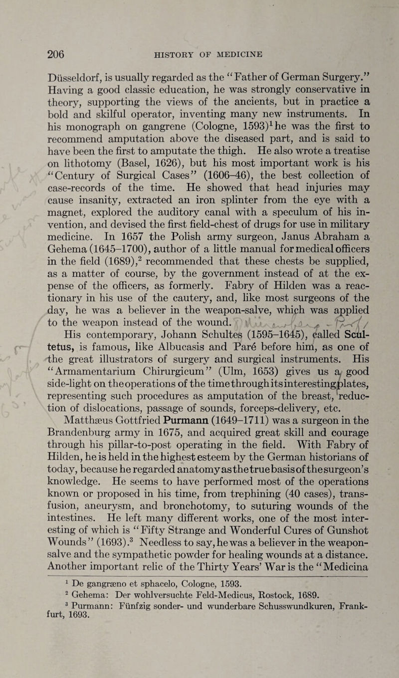 Diisseldorf, is usually regarded as the “Father of German Surgery.” Having a good classic education, he was strongly conservative in theory, supporting the views of the ancients, but in practice a bold and skilful operator, inventing many new instruments. In his monograph on gangrene (Cologne, 1593)1he was the first to recommend amputation above the diseased part, and is said to have been the first to amputate the thigh. He also wrote a treatise on lithotomy (Basel, 1626), but his most important work is his “Century of Surgical Cases” (1606-46), the best collection of case-records of the time. He showed that head injuries may cause insanity, extracted an iron splinter from the eye with a magnet, explored the auditory canal with a speculum of his in¬ vention, and devised the first field-chest of drugs for use in military medicine. In 1657 the Polish army surgeon, Janus Abraham a Gehema (1645-1700), author of a little manual for medical officers in the field (1689),2 recommended that these chests be supplied, as a matter of course, by the government instead of at the ex¬ pense of the officers, as formerly. Fabry of Hilden was a reac¬ tionary in his use of the cautery, and, like most surgeons of the day, he was a believer in the weapon-salve, which was applied to the weapon instead of the wound. - < , . ^ fywV/ His contemporary, Johann Schultes (1595-1645), called Scul- tetus, is famous, like Albucasis and Pare before him, as one of the great illustrators of surgery and surgical instruments. His “Armamentarium Chirurgicum” (Ulm, 1653) gives us a good side-light on the operations of the time through its interesting plates, representing such procedures as amputation of the breast, reduc¬ tion of dislocations, passage of sounds, forceps-delivery, etc. Matthaeus Gottfried Purmann (1649-1711) was a surgeon in the Brandenburg army in 1675, and acquired great skill and courage through his pillar-to-post operating in the field. With Fabry of Hilden, he is held in the highest esteem by the German historians of today, because he regarded anatomy as the true basis of the surgeon’s knowledge. He seems to have performed most of the operations known or proposed in his time, from trephining (40 cases), trans¬ fusion, aneurysm, and bronchotomy, to suturing wounds of the intestines. He left many different works, one of the most inter¬ esting of which is “Fifty Strange and Wonderful Cures of Gunshot Wounds ” (1693).3 Needless to say, he was a believer in the weapon- salve and the sympathetic powder for healing wounds at a distance. Another important relic of the Thirty Years’ War is the “Medicina 1 De gangrseno et sphacelo, Cologne, 1593. 2 Gehema: Der wohlversuclrte Feld-Medicus, Rostock, 1689. 3 Purmann: Fiinfzig sonder- und wunderbare Schusswundkuren, Frank¬ furt, 1693.