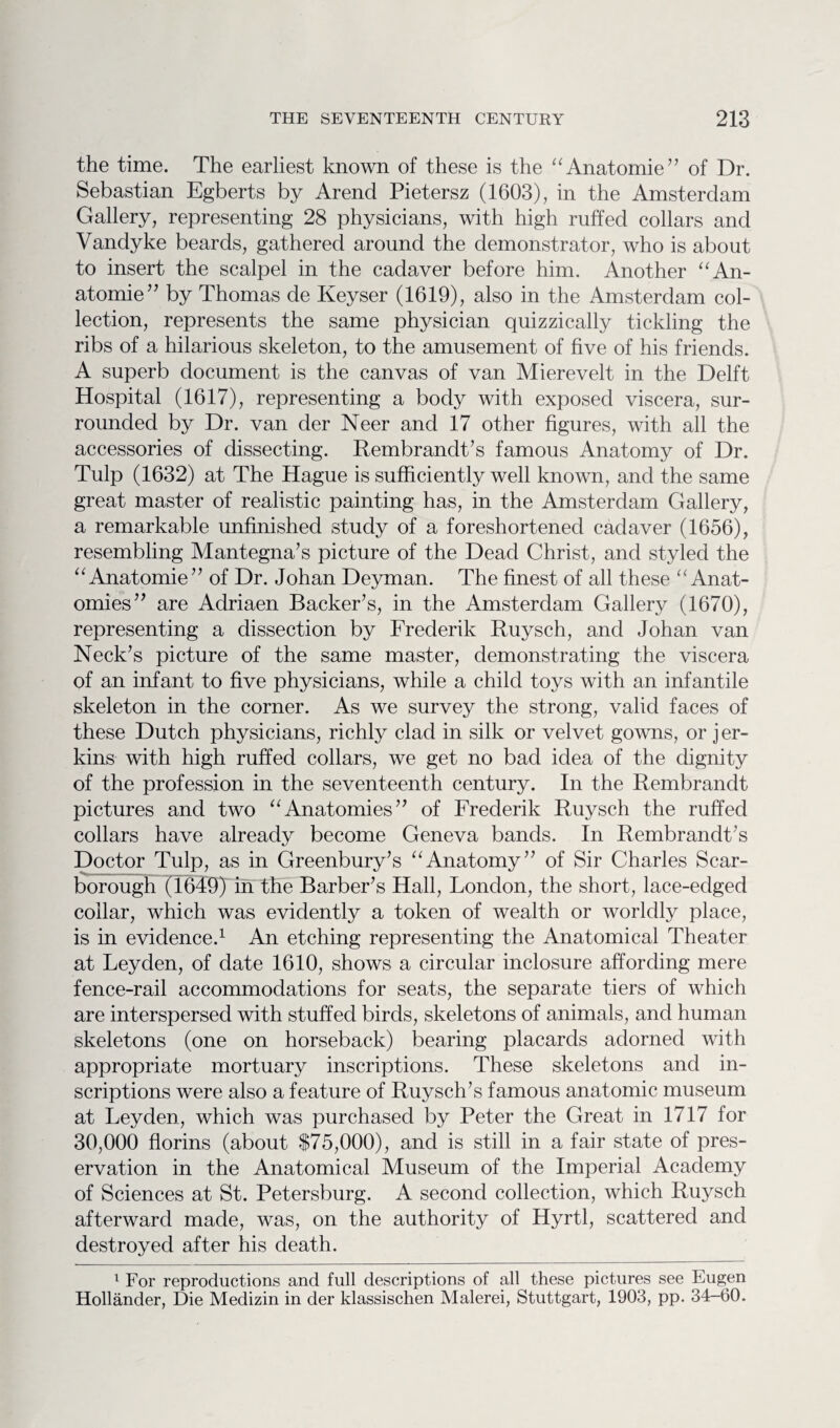 the time. The earliest known of these is the “Anatomie” of Dr. Sebastian Egberts by Arend Pietersz (1603), in the Amsterdam Gallery, representing 28 physicians, with high ruffed collars and Vandyke beards, gathered around the demonstrator, who is about to insert the scalpel in the cadaver before him. Another “An¬ atomie” by Thomas de Keyser (1619), also in the Amsterdam col¬ lection, represents the same physician quizzically tickling the ribs of a hilarious skeleton, to the amusement of five of his friends. A superb document is the canvas of van Mierevelt in the Delft Hospital (1617), representing a body with exposed viscera, sur¬ rounded by Dr. van cler Neer and 17 other figures, with all the accessories of dissecting. Rembrandt’s famous Anatomy of Dr. Tulp (1632) at The Hague is sufficiently well known, and the same great master of realistic painting has, in the Amsterdam Gallery, a remarkable unfinished study of a foreshortened cadaver (1656), resembling Mantegna’s picture of the Dead Christ, and styled the “Anatomie” of Dr. Johan Deyman. The finest of all these “Anat¬ omies” are Adriaen Backer’s, in the Amsterdam Gallery (1670), representing a dissection by Frederik Ruysch, and Johan van Neck’s picture of the same master, demonstrating the viscera of an infant to five physicians, while a child toys with an infantile skeleton in the corner. As we survey the strong, valid faces of these Dutch physicians, richly clad in silk or velvet gowns, or jer¬ kins with high ruffed collars, we get no bad idea of the dignity of the profession in the seventeenth century. In the Rembrandt pictures and two “Anatomies” of Frederik Ruysch the ruffed collars have already become Geneva bands. In Rembrandt’s Doctor Tulp, as in Greenbury’s “Anatomy” of Sir Charles Scar¬ borough (1649) in the Barber’s Hall, London, the short, lace-edged collar, which was evidently a token of wealth or worldly place, is in evidence.1 An etching representing the Anatomical Theater at Leyden, of date 1610, shows a circular inclosure affording mere fence-rail accommodations for seats, the separate tiers of which are interspersed with stuffed birds, skeletons of animals, and human skeletons (one on horseback) bearing placards adorned with appropriate mortuary inscriptions. These skeletons and in¬ scriptions were also a feature of Ruysch’s famous anatomic museum at Leyden, which was purchased by Peter the Great in 1717 for 30,000 florins (about $75,000), and is still in a fair state of pres¬ ervation in the Anatomical Museum of the Imperial Academy of Sciences at St. Petersburg. A second collection, which Ruysch afterward made, was, on the authority of Hyrtl, scattered and destroyed after his death. 1 For reproductions and full descriptions of all these pictures see Eugen Hollander, Die Medizin in der klassischen Malerei, Stuttgart, 1903, pp. 34-60.