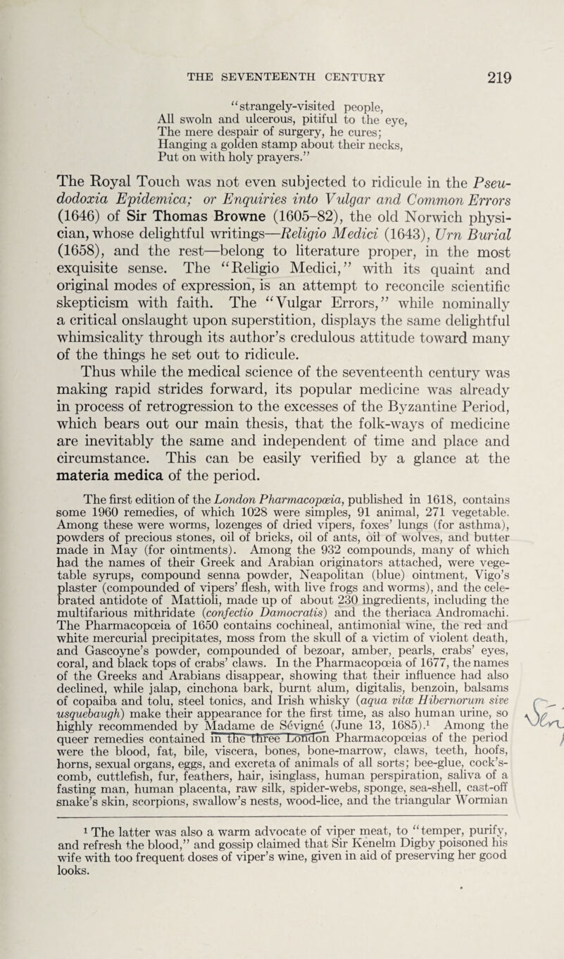 11 strangely-visited people, All swoln and ulcerous, pitiful to the eye, The mere despair of surgery, he cures; Hanging a golden stamp about their necks, Put on with holy prayers.” The Royal Touch was not even subjected to ridicule in the Pseu- dodoxia Epidemica; or Enquiries into Vulgar and Common Errors (1646) of Sir Thomas Browne (1605-82), the old Norwich physi¬ cian, whose delightful writings—Religio Medici (1643), Urn Burial (1658), and the rest—belong to literature proper, in the most exquisite sense. The “Religio Medici,” with its quaint and original modes of expression, is an attempt to reconcile scientific skepticism with faith. The “Vulgar Errors,” while nominally a critical onslaught upon superstition, displays the same delightful whimsicality through its author’s credulous attitude toward many of the things he set out to ridicule. Thus while the medical science of the seventeenth century was making rapid strides forward, its popular medicine was already in process of retrogression to the excesses of the Byzantine Period, which bears out our main thesis, that the folk-ways of medicine are inevitably the same and independent of time and place and circumstance. This can be easily verified by a glance at the materia medica of the period. The first edition of the London Pharmacopoeia, published in 1618, contains some 1960 remedies, of which 1028 were simples, 91 animal, 271 vegetable. Among these were worms, lozenges of dried vipers, foxes’ lungs (for asthma), powders of precious stones, oil of bricks, oil of ants, oil of wolves, and butter made in May (for ointments). Among the 932 compounds, many of which had the names of their Greek and Arabian originators attached, were vege¬ table syrups, compound senna powder, Neapolitan (blue) ointment, Vigo’s plaster (compounded of vipers’ flesh, with live frogs and worms), and the cele¬ brated antidote of Mattioli, made up of about 230 ingredients, including the multifarious mithridate (confectio Damocratis) and the theriaca Andromachi. The Pharmacopoeia of 1650 contains cochineal, antimonial wine, the red and white mercurial precipitates, moss from the skull of a victim of violent death, and Gascoyne’s powder, compounded of bezoar, amber, pearls, crabs’ eyes, coral, and black tops of crabs’ claws. In the Pharmacopoeia of 1677, the names of the Greeks and Arabians disappear, showing that their influence had also declined, while jalap, cinchona bark, burnt alum, digitalis, benzoin, balsams of copaiba and tolu, steel tonics, and Irish whisky (aqua vitce Hihernorum sive usquebaugh) make their appearance for the first time, as also human urine, so highly recommended by Madame de Sevigne (June 13, 1685).1 Among the queer remedies contained m the tnreeTLondon Pharmacopoeias of the period were the blood, fat, bile, viscera, bones, bone-marrow, claws, teeth, hoofs, horns, sexual organs, eggs, and excreta of animals of all sorts; bee-glue, cock’s- comb, cuttlefish, fur, feathers, hair, isinglass, human perspiration, saliva of a fasting man, human placenta, raw silk, spider-webs, sponge, sea-shell, cast-off snake’s skin, scorpions, swallow’s nests, wood-lice, and the triangular Wormian 1 The latter was also a warm advocate of viper meat, to “temper, purify, and refresh the blood,” and gossip claimed that Sir Kenelm Digby poisoned his wife with too frequent doses of viper’s wine, given in aid of preserving her good looks.