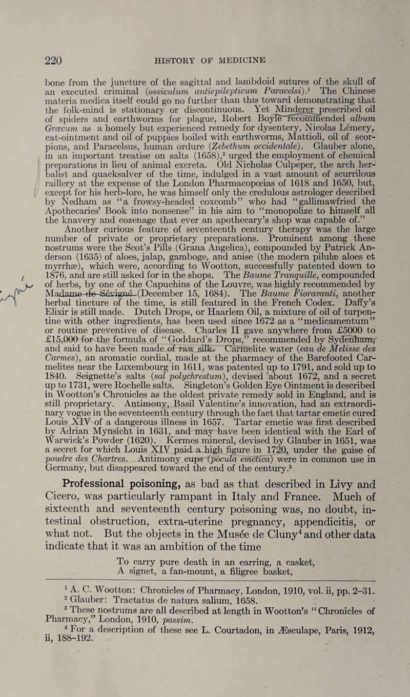 bone from the juncture of the sagittal and lambdoid sutures of the skull of an executed criminal (ossiculum antiepilepticum Paracelsi).1 The Chinese materia medica itself could go no further than this toward demonstrating that the folk-mind is stationary or discontinuous. Yet Minderer prescribed oil of spiders and earthworms for plague, Robert BoyIe~Tecoffimended album Grcecum as a homely but experienced remedy for dysentery, Nicolas Lemery, cat-ointment and oil of puppies boiled with earthworms, Mattioli, oil of scor¬ pions, and Paracelsus, human ordure (Zebethum occidentale). Glauber alone, in an important treatise on salts (1658),2 urged the employment of chemical preparations in lieu of animal excreta. Old Nicholas Culpeper, the arch her¬ balist and quacksalver of the time, indulged in a vast amount of scurrilous raillery at the expense of the London Pharmacopoeias of 1618 and 1650, but, except for his herb-lore, he was himself only the credulous astrologer described by Nedham as “a frowsy-headed coxcomb” who had “gallirriawfried the Apothecaries’ Book into nonsense” in his aim to “ monopolize to himself all the knavery and cozenage that ever an apothecary’s shop was capable of.” Another curious feature of seventeenth century therapy was the large number of private or proprietary preparations. Prominent among these nostrums were the Scot’s Pills (Grana Angelica), compounded by Patrick An¬ derson (1635) of aloes, jalap, gamboge, and anise (the modern pilulse aloes et myrrhae), which were, according to Wootton, successfully patented down to 1876, and are still asked for in the shops. The Baume Tranquille, compounded of herbs, by one of the Capuchins of the Louvre, was highly recommended by Madam©^-de-Sevigad-(December 15, 1684). The Baume Fioravanti, another herbal tincture of the time, is still featured in the French Codex. Daffy’s Elixir is still made. Dutch Drops, or Haarlem Oil, a mixture of oil of turpen¬ tine with other ingredients, has been used since 1672 as a “ medicamentum ” or routine preventive of disease. Charles II gave anywhere from £5000 to £15,000 for the formula of “ Goddard’s Drops,” recommended by Sydenham, and said to have been made of raw silk. Carmelite water (eau de Melisse des Carmes), an aromatic cordial, made at the pharmacy of the Barefooted Car¬ melites near the Luxembourg in 1611, was patented up to 1791, and sold up to 1840. Seignette’s salts (sal polychrestum), devised rabout 1672, and a secret up to 1731, were Rochelle salts. Singleton’s Golden Eye Ointment is described in Wootton’s Chronicles as the oldest private remedy sold in England, and is still proprietary. Antimony, Basil Valentine’s innovation, had an extraordi¬ nary vogue in the seventeenth century through the fact that tartar emetic cured Louis XIV of a dangerous illness in 1657. Tartar emetic was first described by Adrian Mynsicht in 1631, and may have been identical with the Earl of Warwick’s Powder (1620). Kermes mineral, devised by Glauber in 1651, was a secret for which Louis XIV paid a high figure in 1720, under the guise of poudre des Chartres. Antimony cups (pocula emetica) were in common use in Germany, but disappeared toward the end of the century.3 Professional poisoning, as bad as that described in Livy and Cicero, was particularly rampant in Italy and France. Much of sixteenth and seventeenth century poisoning was, no doubt, in¬ testinal obstruction, extra-uterine pregnancy, appendicitis, or what not. But the objects in the Musee de Cluny4 and other data indicate that it was an ambition of the time To carry pure death in an earring, a casket, A signet, a fan-mount, a filigree basket, 1 A. C. Wootton: Chronicles of Pharmacy, London, 1910, vol. ii, pp. 2-31. 2 Glauber: Tractatus de natura salium, 1658. 3 These nostrums are all described at length in Wootton’s “Chronicles of Pharmacy,” London, 1910, passim. 4 For a description of these see L. Courtadon, in iEsculape, Paris, 1912, ii, 188-192.