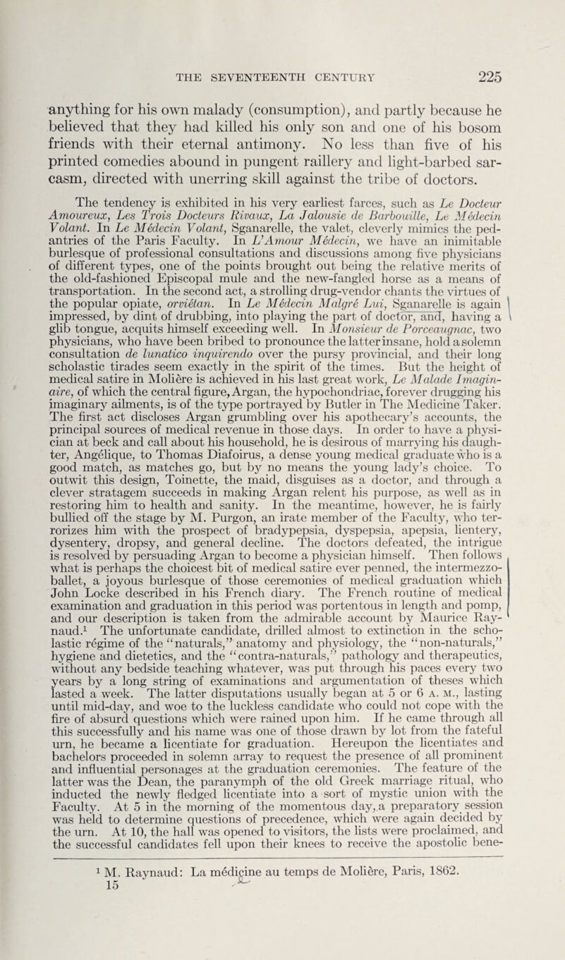 anything for his own malady (consumption), and partly because he believed that they had killed his only son and one of his bosom friends with their eternal antimony. No less than five of his printed comedies abound in pungent raillery and light-barbed sar¬ casm, directed with unerring skill against the tribe of doctors. The tendency is exhibited in his very earliest farces, such as Le Docteur Amoureux, Les Trois Dodeurs Rivaux, La Jalousie de Barbouille, Le Medecin Volant. In Le Medecin Volant, Sganarelle, the valet, cleverly mimics the ped¬ antries of the Paris Faculty. In VAmour Medecin, we have an inimitable burlesque of professional consultations and discussions among five physicians of different types, one of the points brought out being the relative merits of the old-fashioned Episcopal mule and the new-fangled horse as a means of transportation. In the second act, a strolling drug-vendor chants the virtues of the popular opiate, orvietan. In Le Medecin Malgre Lui, Sganarelle is again impressed, by dint of drubbing, into playing the part of doctor, and, having a glib tongue, acquits himself exceeding well. In Monsieur de Porceaugnac, two physicians, who have been bribed to pronounce the latter insane, hold a solemn consultation de lunatico inquirendo over the pursy provincial, and their long scholastic tirades seem exactly in the spirit of the times. But the height of medical satire in Moliere is achieved in his last great work, Le Malade Imagin- aire, of which the central figure, Argan, the hypochondriac, forever drugging his imaginary ailments, is of the t}^pe portrayed by Butler in The Medicine Taker. The first act discloses Argan grumbling over his apothecary’s accounts, the principal sources of medical revenue in those days. In order to have a physi¬ cian at beck and call about his household, he is desirous of marrying his daugh¬ ter, Angelique, to Thomas Diafoirus, a dense young medical graduate who is a good match, as matches go, but by no means the young lady’s choice. To outwit this design, Toinette, the maid, disguises as a doctor, and through a clever stratagem succeeds in making Argan relent his purpose, as well as in restoring him to health and sanity. In the meantime, however, he is fairly bullied off the stage by M. Purgon, an irate member of the Faculty, who ter¬ rorizes him with the prospect of bradypepsia, dyspepsia, apepsia, lientery, dysentery, dropsy, and general decline. The doctors defeated, the intrigue is resolved by persuading Argan to become a physician himself. Then follows what is perhaps the choicest bit of medical satire ever penned, the intermezzo- ballet, a joyous burlesque of those ceremonies of medical graduation which John Locke described in his French diary. The French routine of medical examination and graduation in this period was portentous in length and pomp, and our description is taken from the admirable account by Maurice Ray¬ naud.1 The unfortunate candidate, drilled almost to extinction in the scho¬ lastic regime of the “naturals,” anatomy and physiology, the “non-naturals,” hygiene and dietetics, and the “contra-naturals,” pathology and therapeutics, without any bedside teaching whatever, was put through his paces every two years by a long string of examinations and argumentation of theses which lasted a week. The latter disputations usually began at 5 or 6 a. m., lasting until mid-day, and woe to the luckless candidate who could not cope with the fire of absurd questions which were rained upon him. If he came through all this successfully and his name was one of those drawn by lot from the fateful urn, he became a licentiate for graduation. Hereupon the licentiates and bachelors proceeded in solemn array to request the presence of all prominent and influential personages at the graduation ceremonies. The feature of the latter was the Dean, the paranymph of the old Greek marriage ritual, who inducted the newly fledged licentiate into a sort of mystic union with the Faculty. At 5 in the morning of the momentous day, a preparatory session was held to determine questions of precedence, which were again decided by the urn. At 10, the hall was opened to visitors, the lists were proclaimed, and the successful candidates fell upon their knees to receive the apostolic bene- 1 M. Raynaud: La medicine au temps de Moliere, Paris, 1862. 15