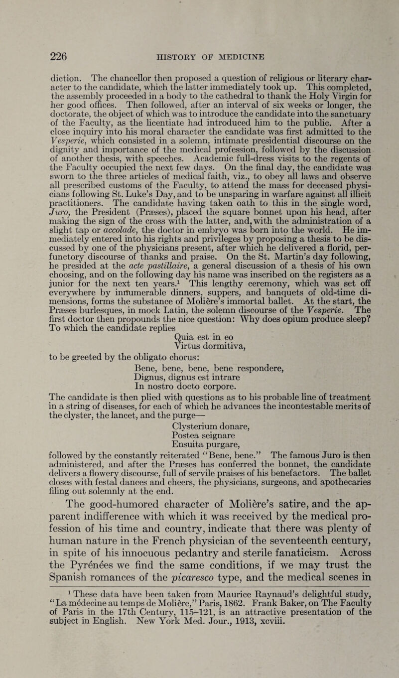 diction. The chancellor then proposed a question of religious or literary char¬ acter to the candidate, which the latter immediately took up. This completed, the assembly proceeded in a body to the cathedral to thank the Holy Virgin for her good offices. Then followed, after an interval of six weeks or longer, the doctorate, the object of which was to introduce the candidate into the sanctuary of the Faculty, as the licentiate had introduced him to the public. After a close inquiry into his moral character the candidate was first admitted to the Vesperie, which consisted in a solemn, intimate presidential discourse on the dignity and importance of the medical profession, followed by the discussion of another thesis, with speeches. Academic full-dress visits to the regents of the Faculty occupied the next few days. On the final day, the candidate was sworn to the three articles of medical faith, viz., to obey all laws and observe all prescribed customs of the Faculty, to attend the mass for deceased physi¬ cians following St. Luke’s Day, and to be unsparing in warfare against all illicit practitioners. The candidate having taken oath to this in the single word, Juro, the President (Praeses), placed the square bonnet upon his head, after making the sign of the cross with the latter, and, with the administration of a slight tap or accolade, the doctor in embryo was born into the world. He im¬ mediately entered into his rights and privileges by proposing a thesis to be dis¬ cussed by one of the physicians present, after which he delivered a florid, per¬ functory discourse of thanks and praise. On the St. Martin’s day following, he presided at the acte pastillaire, a general discussion of a thesis of his own choosing, and on the following day his name was inscribed on the registers as a junior for the next ten years.1 This lengthy ceremony, which was set off everywhere by innumerable dinners, suppers, and banquets of old-time di¬ mensions, forms the substance of Moliere’s immortal ballet. At the start, the Praeses burlesques, in mock Latin, the solemn discourse of the Vesperie. The first doctor then propounds the nice question: Why does opium produce sleep? To which the candidate replies Quia est in eo Virtus dormitiva, to be greeted by the obligato chorus: Bene, bene, bene, bene respondere, Dignus, dignus est intrare In nostro docto corpore. The candidate is then plied with questions as to his probable line of treatment in a string of diseases, for each of which he advances the incontestable merits of the clyster, the lancet, and the purge— Clysterium donare, Postea seignare Ensuita purgare, followed by the constantly reiterated “Bene, bene.” The famous Juro is then administered, and after the Praeses has conferred the bonnet, the candidate delivers a flowery discourse, full of servile praises of his benefactors. The ballet closes with festal dances and cheers, the physicians, surgeons, and apothecaries filing out solemnly at the end. The good-humored character of Moliere’s satire, and the ap¬ parent indifference with which it was received by the medical pro¬ fession of his time and country, indicate that there was plenty of human nature in the French physician of the seventeenth century, in spite of his innocuous pedantry and sterile fanaticism. Across the Pyrenees we find the same conditions, if we may trust the Spanish romances of the picaresco type, and the medical scenes in 1 These data have been taken from Maurice Raynaud’s delightful study, “La medecine au temps de Moliere,” Paris, 1862. Frank Baker, on The Faculty of Paris in the 17th Century, 115-121, is an attractive presentation of the subject in English. New York Med. Jour., 1913, xcviii.