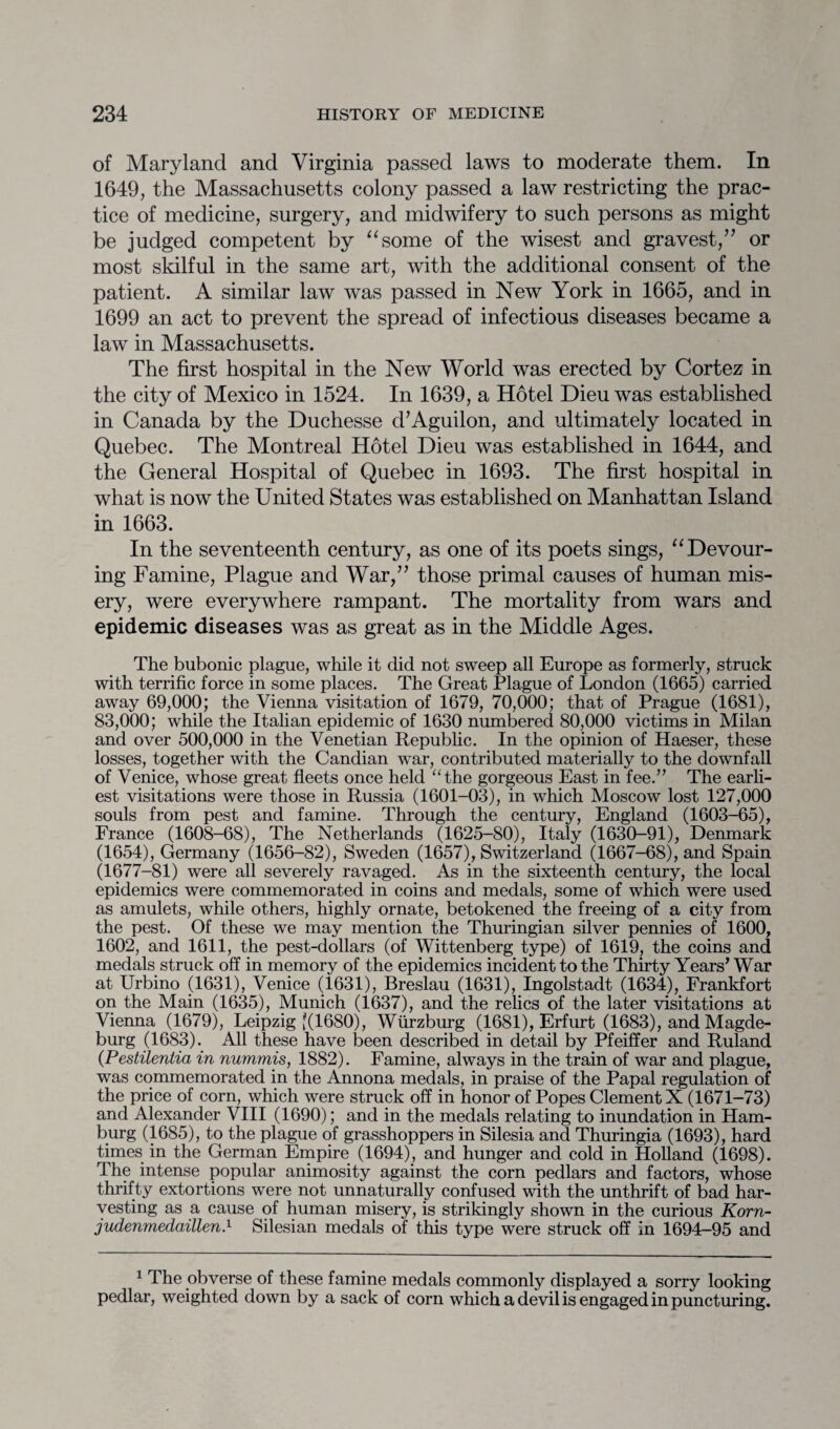 of Maryland and Virginia passed laws to moderate them. In 1649, the Massachusetts colony passed a law restricting the prac¬ tice of medicine, surgery, and midwifery to such persons as might be judged competent by “some of the wisest and gravest/7 or most skilful in the same art, with the additional consent of the patient. A similar law was passed in New York in 1665, and in 1699 an act to prevent the spread of infectious diseases became a law in Massachusetts. The first hospital in the New World was erected by Cortez in the city of Mexico in 1524. In 1639, a Hotel Dieu was established in Canada by the Duchesse d7Aguilon, and ultimately located in Quebec. The Montreal Hotel Dieu was established in 1644, and the General Hospital of Quebec in 1693. The first hospital in what is now the United States was established on Manhattan Island in 1663. In the seventeenth century, as one of its poets sings, “Devour¬ ing Famine, Plague and War/7 those primal causes of human mis¬ ery, were everywhere rampant. The mortality from wars and epidemic diseases was as great as in the Middle Ages. The bubonic plague, while it did not sweep all Europe as formerly, struck with terrific force in some places. The Great Plague of London (1665) carried away 69,000; the Vienna visitation of 1679, 70,000; that of Prague (1681), 83,000; while the Italian epidemic of 1630 numbered 80,000 victims in Milan and over 500,000 in the Venetian Republic. In the opinion of Haeser, these losses, together with the Candian war, contributed materially to the downfall of Venice, whose great fleets once held “the gorgeous East in fee.” The earli¬ est visitations were those in Russia (1601-03), in which Moscow lost 127,000 souls from pest and famine. Through the century, England (1603-65), France (1608-68), The Netherlands (1625-80), Italy (1630-91), Denmark (1654), Germany (1656-82), Sweden (1657), Switzerland (1667-68), and Spain (1677-81) were all severely ravaged. As in the sixteenth century, the local epidemics were commemorated in coins and medals, some of which were used as amulets, while others, highly ornate, betokened the freeing of a city from the pest. Of these we may mention the Thuringian silver pennies of 1600, 1602, and 1611, the pest-dollars (of Wittenberg type) of 1619, the coins and medals struck off in memory of the epidemics incident to the Thirty Years’ War at Urbino (1631), Venice (1631), Breslau (1631), Ingolstadt (1634), Frankfort on the Main (1635), Munich (1637), and the relics of the later visitations at Vienna (1679), Leipzig [(1680), Wurzburg (1681), Erfurt (1683), and Magde¬ burg (1683). All these have been described in detail by Pfeiffer and Ruland (Pestilentia in nummis, 1882). Famine, always in the train of war and plague, was commemorated in the Annona medals, in praise of the Papal regulation of the price of corn, which were struck off in honor of Popes Clement X (1671-73) and Alexander VIII (1690); and in the medals relating to inundation in Ham¬ burg (1685), to the plague of grasshoppers in Silesia and Thuringia (1693), hard times in the German Empire (1694), and hunger and cold in Holland (1698). The intense popular animosity against the corn pedlars and factors, whose thrifty extortions were not unnaturally confused with the unthrift of bad har¬ vesting as a cause of human misery, is strikingly shown in the curious Korn- judenmedaillen.1 Silesian medals of this type were struck off in 1694-95 and 1 The obverse of these famine medals commonly displayed a sorry looking pedlar, weighted down by a sack of corn which a devil is engaged in puncturing.