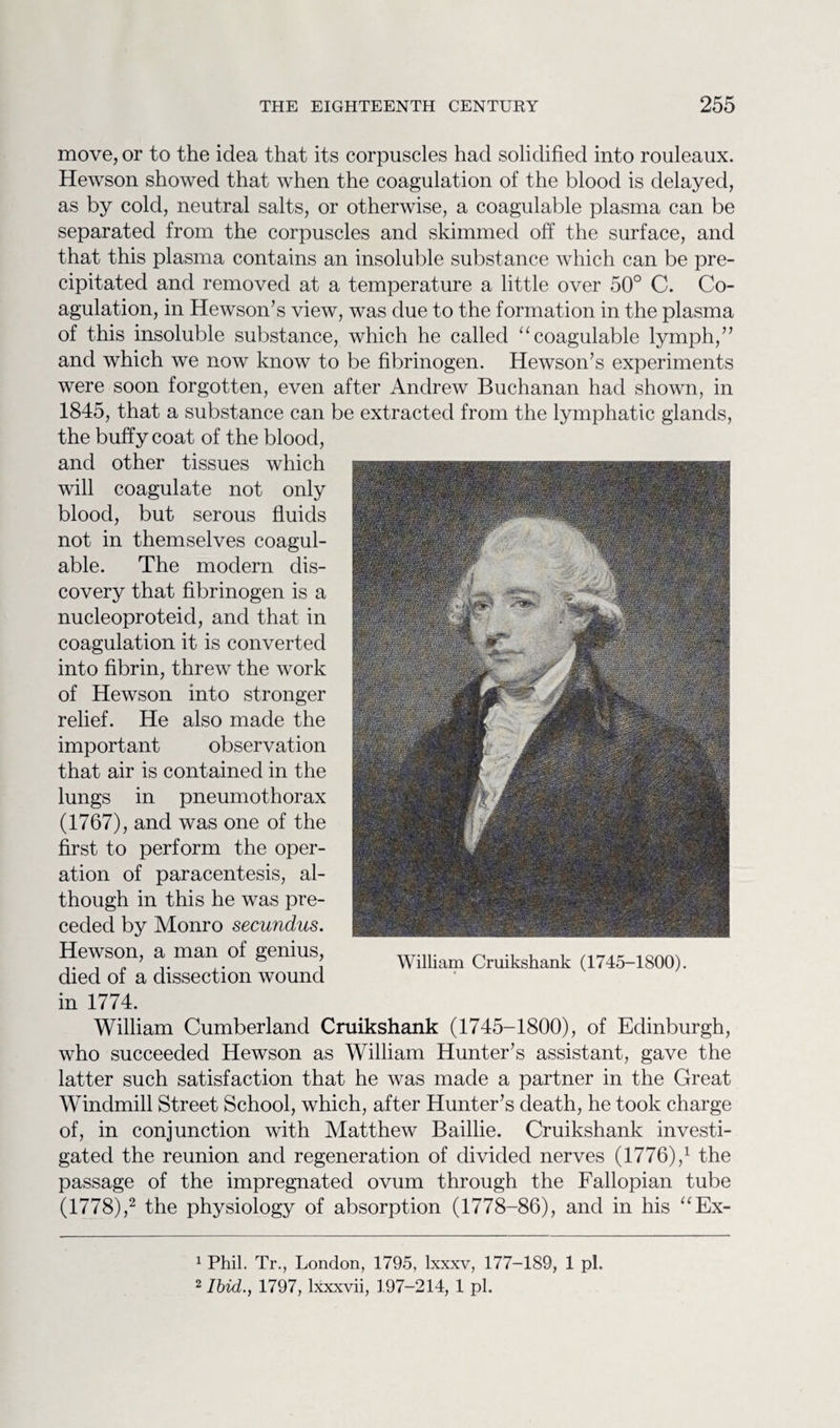 move, or to the idea that its corpuscles had solidified into rouleaux. Hewson showed that when the coagulation of the blood is delayed, as by cold, neutral salts, or otherwise, a coagulable plasma can be separated from the corpuscles and skimmed off the surface, and that this plasma contains an insoluble substance which can be pre¬ cipitated and removed at a temperature a little over 50° C. Co¬ agulation, in Hewson’s view, was due to the formation in the plasma of this insoluble substance, which he called “coagulable lymph,” and which we now know to be fibrinogen. Hewson’s experiments were soon forgotten, even after Andrew Buchanan had shown, in 1845, that a substance can be extracted from the lymphatic glands, the buffy coat of the blood, and other tissues which will coagulate not only blood, but serous fluids not in themselves coagul¬ able. The modern dis¬ covery that fibrinogen is a nucleoproteid, and that in coagulation it is converted into fibrin, threw the work of Hewson into stronger relief. He also made the important observation that air is contained in the lungs in pneumothorax (1767), and was one of the first to perform the oper¬ ation of paracentesis, al¬ though in this he was pre¬ ceded by Monro secundus. Hewson, a man of genius, died of a dissection wound in 1774. William Cumberland Cruikshank (1745-1800), of Edinburgh, who succeeded Hewson as William Hunter’s assistant, gave the latter such satisfaction that he was made a partner in the Great Windmill Street School, which, after Hunter’s death, he took charge of, in conjunction with Matthew Baillie. Cruikshank investi¬ gated the reunion and regeneration of divided nerves (1776),1 the passage of the impregnated ovum through the Fallopian tube (1778),2 the physiology of absorption (1778-86), and in his “Ex- William Cruikshank (1745-1800). 1 Phil. Tr., London, 1795, lxxxv, 177-189, 1 pi. 2 Ibid., 1797, lxxxvii, 197-214, 1 pi.