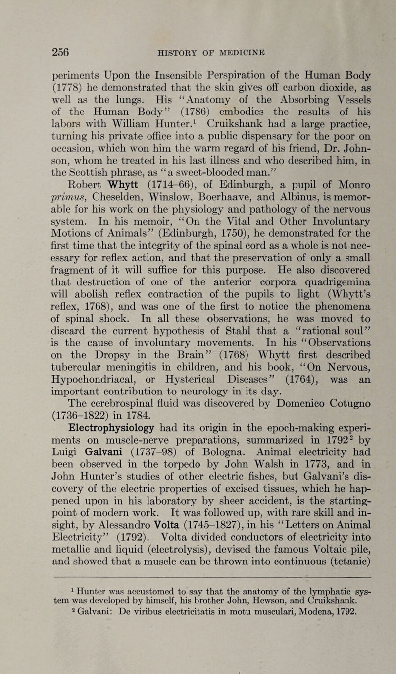 periments Upon the Insensible Perspiration of the Human Body (1778) he demonstrated that the skin gives off carbon dioxide, as well as the lungs. His “Anatomy of the Absorbing Vessels of the Human Body” (1786) embodies the results of his labors with William Hunter.1 Cruikshank had a large practice, turning his private office into a public dispensary for the poor on occasion, which won him the warm regard of his friend, Dr. John¬ son, whom he treated in his last illness and who described him, in the Scottish phrase, as “a sweet-blooded man.” Robert Whytt (1714-66), of Edinburgh, a pupil of Monro primus, Cheselden, Winslow, Boerhaave, and Albinus, is memor¬ able for his work on the physiology and pathology of the nervous system. In his memoir, “On the Vital and Other Involuntary Motions of Animals” (Edinburgh, 1750), he demonstrated for the first time that the integrity of the spinal cord as a whole is not nec¬ essary for reflex action, and that the preservation of only a small fragment of it will suffice for this purpose. He also discovered that destruction of one of the anterior corpora quadrigemina will abolish reflex contraction of the pupils to light (Whytt’s reflex, 1768), and was one of the first to notice the phenomena of spinal shock. In all these observations, he was moved to discard the current hypothesis of Stahl that a “rational soul” is the cause of involuntary movements. In his “Observations on the Dropsy in the Brain” (1768) Whytt first described tubercular meningitis in children, and his book, “On Nervous, Hypochondriacal, or Hysterical Diseases” (1764), was an important contribution to neurology in its day. The cerebrospinal fluid was discovered by Domenico Cotugno (1736-1822) in 1784. Electrophysiology had its origin in the epoch-making experi¬ ments on muscle-nerve preparations, summarized in 17922 by Luigi Galvani (1737-98) of Bologna. Animal electricity had been observed in the torpedo by John Walsh in 1773, and in John Hunter’s studies of other electric fishes, but Galvani’s dis¬ covery of the electric properties of excised tissues, which he hap¬ pened upon in his laboratory by sheer accident, is the starting- point of modern work. It was followed up, with rare skill and in¬ sight, by Alessandro Volta (1745-1827), in his “Letters on Animal Electricity” (1792). Volta divided conductors of electricity into metallic and liquid (electrolysis), devised the famous Voltaic pile, and showed that a muscle can be thrown into continuous (tetanic) 1 Hunter was accustomed to say that the anatomy of the lymphatic sys¬ tem was developed by himself, his brother John, Hewson, and Cruikshank. 2 Galvani: De viribus electricitatis in motu musculari, Modena, 1792.