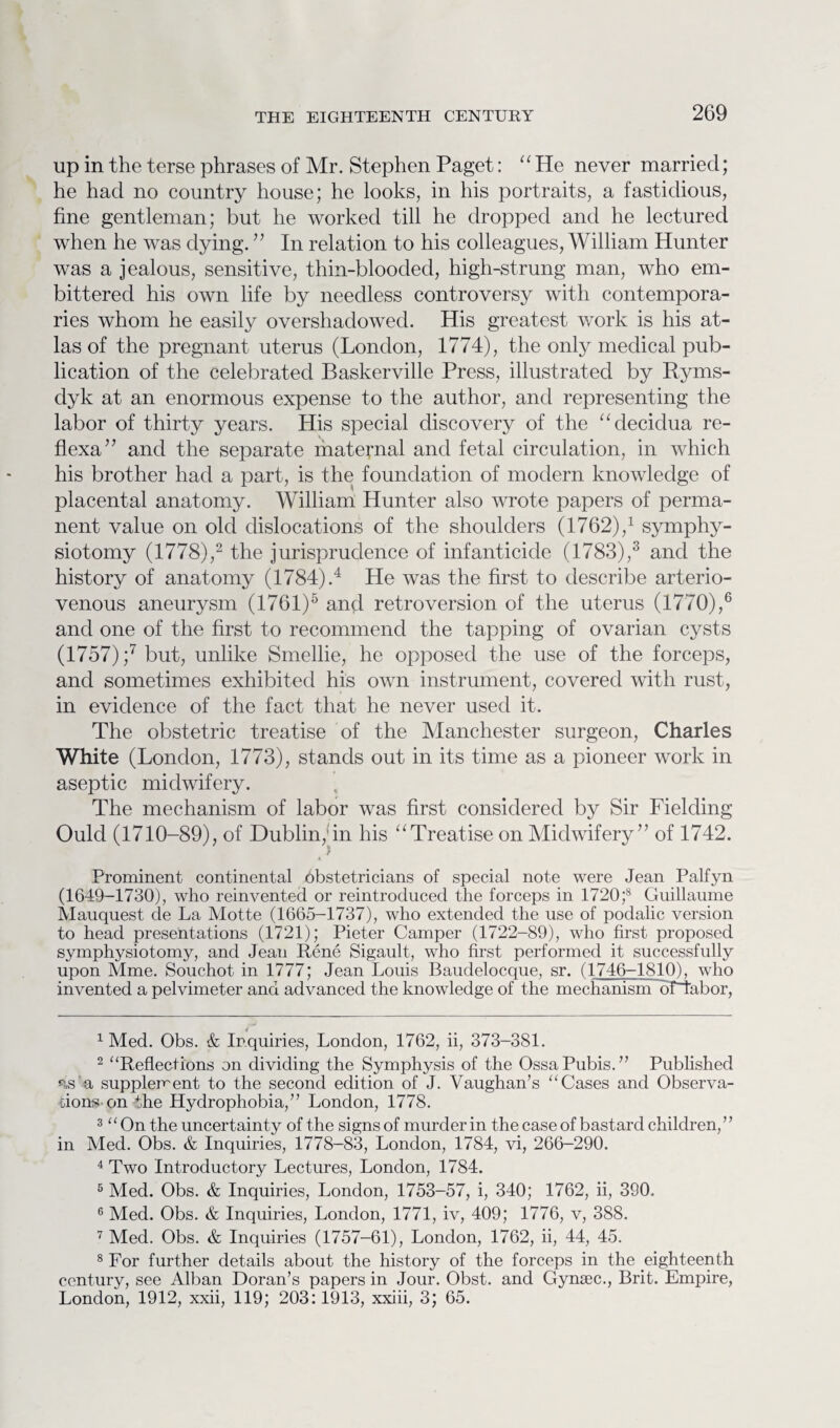 up in the terse phrases of Mr. Stephen Paget: “ He never married; he had no country house; he looks, in his portraits, a fastidious, fine gentleman; but he worked till he dropped and he lectured when he was dying. ” In relation to his colleagues, William Hunter was a jealous, sensitive, thin-blooded, high-strung man, who em¬ bittered his own life by needless controversy with contempora¬ ries whom he easily overshadowed. His greatest work is his at¬ las of the pregnant uterus (London, 1774), the only medical pub¬ lication of the celebrated Baskerville Press, illustrated by Ryms- dyk at an enormous expense to the author, and representing the labor of thirty years. His special discovery of the “decidua re- flexa” and the separate maternal and fetal circulation, in which his brother had a part, is the foundation of modern knowledge of placental anatomy. William Hunter also wrote papers of perma¬ nent value on old dislocations of the shoulders (1762),1 symphy¬ siotomy (1778),2 the jurisprudence of infanticide (1783),3 and the history of anatomy (1784).4 He was the first to describe arterio¬ venous aneurysm (1761)5 and retroversion of the uterus (1770),6 and one of the first to recommend the tapping of ovarian cysts (1757) ;7 but, unlike Smellie, he opposed the use of the forceps, and sometimes exhibited his own instrument, covered with rust, in evidence of the fact that he never used it. The obstetric treatise of the Manchester surgeon, Charles White (London, 1773), stands out in its time as a pioneer work in aseptic midwifery. The mechanism of labor was first considered by Sir Fielding Ould (1710-89), of Dublin, in his “Treatise on Midwifery” of 1742. Prominent continental obstetricians of special note were Jean Palfyn (1649-1730), who reinvented or reintroduced the forceps in 1720;8 Guillaume Mauquest de La Motte (1665-1737), who extended the use of podalic version to head presentations (1721); Pieter Camper (1722-89), who first proposed symphysiotomy, and Jean Rene Sigault, who first performed it successfully upon Mme. Souchot in 1777; Jean Louis Baudelocque, sr. (1746-1810), who invented a pelvimeter and advanced the knowledge of the mechanism dfiabor, 1 Med. Obs. & Inquiries, London, 1762, ii, 373-381. 2 “Reflections on dividing the Symphysis of the Ossa Pubis.” Published as a supplement to the second edition of J. Vaughan’s “Cases and Observa¬ tions on the Hydrophobia,” London, 1778. 3 “On the uncertainty of the signs of murder in the case of bastard children,” in Med. Obs. & Inquiries, 1778-83, London, 1784, vi, 266-290. 4 Two Introductory Lectures, London, 1784. 5 Med. Obs. & Inquiries, London, 1753-57, i, 340; 1762, ii, 390. 6 Med. Obs. & Inquiries, London, 1771, iv, 409; 1776, v, 388. 7 Med. Obs. & Inquiries (1757-61), London, 1762, ii, 44, 45. 8 For further details about the history of the forceps in the eighteenth century, see Alban Doran’s papers in Jour. Obst. and Gynsec., Brit. Empire, London, 1912, xxii, 119; 203:1913, xxiii, 3; 65.