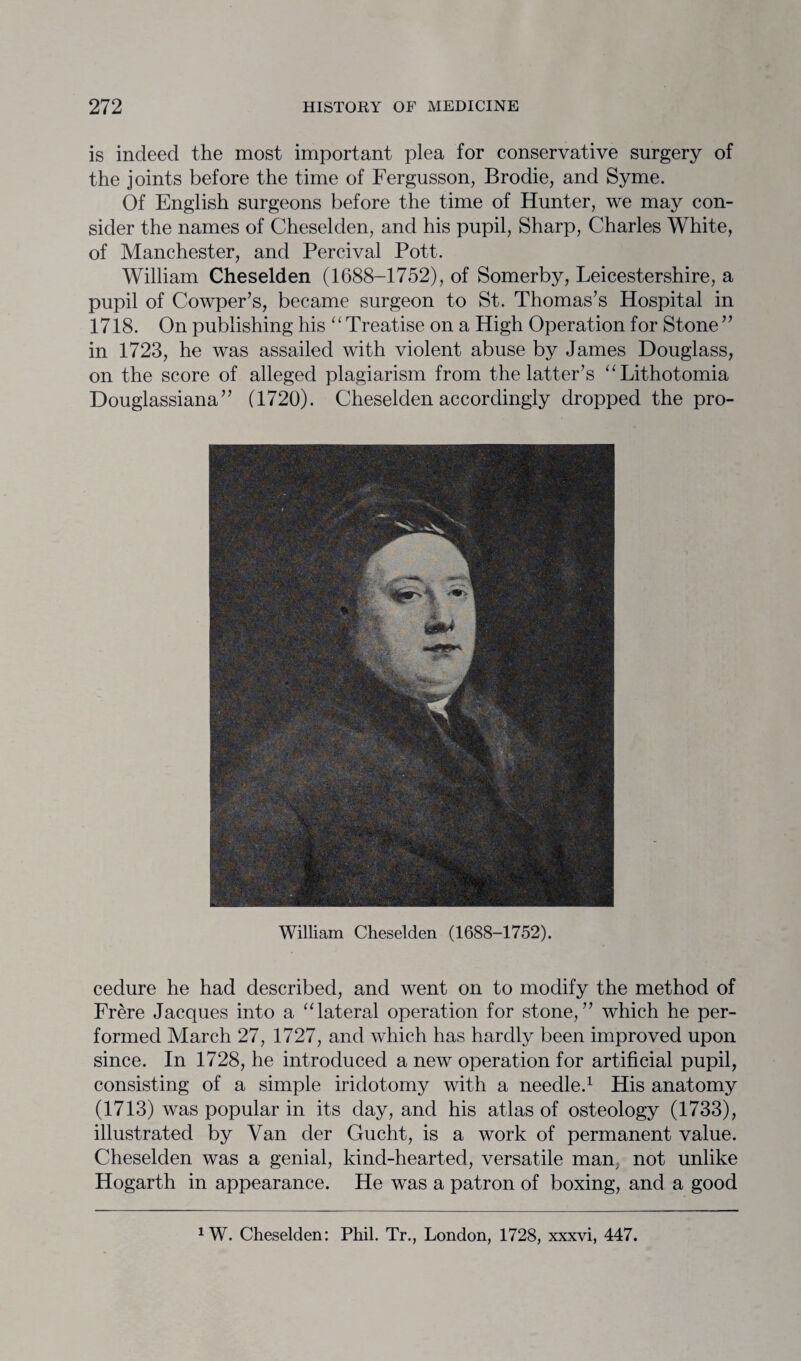 is indeed the most important plea for conservative surgery of the joints before the time of Fergusson, Brodie, and Syme. Of English surgeons before the time of Hunter, we may con¬ sider the names of Cheselden, and his pupil, Sharp, Charles White, of Manchester, and Percival Pott. William Cheselden (1688-1752), of Somerby, Leicestershire, a pupil of Cowper’s, became surgeon to St. Thomas’s Hospital in 1718. On publishing his “Treatise on a High Operation for Stone” in 1723, he was assailed with violent abuse by James Douglass, on the score of alleged plagiarism from the latter’s “Lithotomia Douglassiana” (1720). Cheselden accordingly dropped the pro- William Cheselden (1688-1752). cedure he had described, and went on to modify the method of Frere Jacques into a “lateral operation for stone,” which he per¬ formed March 27, 1727, and which has hardly been improved upon since. In 1728, he introduced a new operation for artificial pupil, consisting of a simple iridotomy with a needle.1 His anatomy (1713) was popular in its day, and his atlas of osteology (1733), illustrated by Van der Gucht, is a work of permanent value. Cheselden was a genial, kind-hearted, versatile man, not unlike Hogarth in appearance. He was a patron of boxing, and a good *W. Cheselden: Phil. Tr., London, 1728, xxxvi, 447.