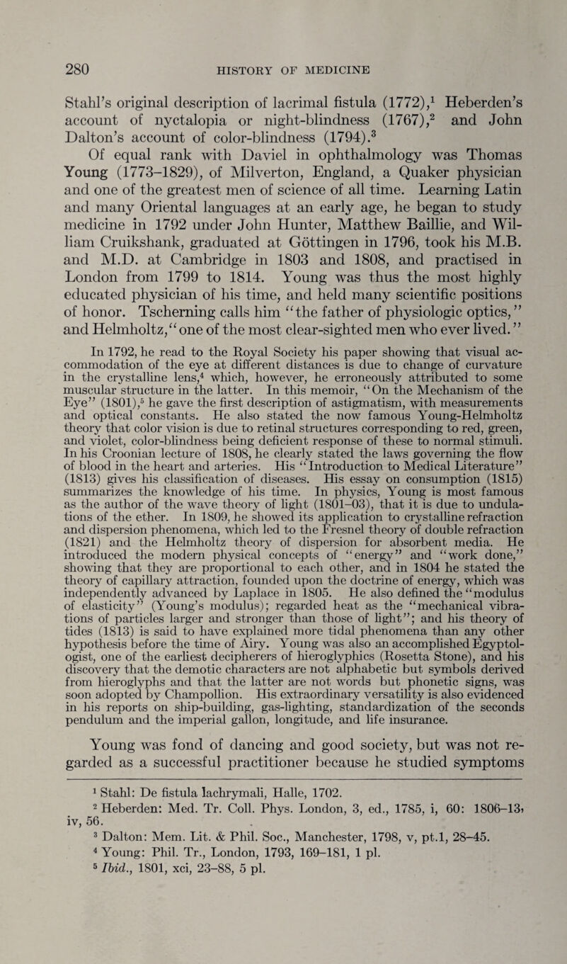 Stahl’s original description of lacrimal fistula (1772),:1 Heberden’s account of nyctalopia or night-blindness (1767),1 2 and John Dalton’s account of color-blindness (1794).3 Of equal rank with Daviel in ophthalmology was Thomas Young (1773-1829), of Milverton, England, a Quaker physician and one of the greatest men of science of all time. Learning Latin and many Oriental languages at an early age, he began to study medicine in 1792 under John Hunter, Matthew Baillie, and Wil¬ liam Cruikshank, graduated at Gottingen in 1796, took his M.B. and M.D. at Cambridge in 1803 and 1808, and practised in London from 1799 to 1814. Young was thus the most highly educated physician of his time, and held many scientific positions of honor. Tscherning calls him “the father of physiologic optics, ” and Helmholtz,“ one of the most clear-sighted men who ever lived. ” In 1792, he read to the Royal Society his paper showing that visual ac¬ commodation of the eye at different distances is due to change of curvature in the crystalline lens,4 which, however, he erroneously attributed to some muscular structure in the latter. In this memoir, “On the Mechanism of the Eye” (1801),5 he gave the first description of astigmatism, with measurements and optical constants. He also stated the now famous Young-Helmholtz theory that color vision is due to retinal structures corresponding to red, green, and violet, color-blindness being deficient response of these to normal stimuli. In his Croonian lecture of 1808, he clearly stated the laws governing the flow of blood in the heart and arteries. His “Introduction to Medical Literature” (1813) gives his classification of diseases. His essay on consumption (1815) summarizes the knowledge of his time. In physics, Young is most famous as the author of the wave theory of light (1801-03), that it is due to undula¬ tions of the ether. In 1809, he showed its application to crystalline refraction and dispersion phenomena, which led to the Fresnel theory of double refraction (1821) and the Helmholtz theory of dispersion for absorbent media. He introduced the modern physical concepts of “energy” and “work done,” showing that they are proportional to each other, and in 1804 he stated the theory of capillary attraction, founded upon the doctrine of energy, which was independently advanced by Laplace in 1805. He also defined the “modulus of elasticity” (Young’s modulus); regarded heat as the “mechanical vibra¬ tions of particles larger and stronger than those of light”; and his theory of tides (1813) is said to have explained more tidal phenomena than any other hypothesis before the time of Airy. Young was also an accomplished Egyptol¬ ogist, one of the earliest decipherers of hieroglyphics (Rosetta Stone), and his discovery that the demotic characters are not alphabetic but symbols derived from hieroglyphs and that the latter are not words but phonetic signs, was soon adopted by Champollion. His extraordinary versatility is also evidenced in his reports on ship-building, gas-lighting, standardization of the seconds pendulum and the imperial gallon, longitude, and life insurance. Young was fond of dancing and good society, but was not re¬ garded as a successful practitioner because he studied symptoms 1 Stahl: De fistula lachrymali, Halle, 1702. 2 Heberden: Med. Tr. Coll. Phys. London, 3, ed., 1785, i, 60: 1806-13) iv, 56. 3 Dalton: Mem. Lit. & Phil. Soc., Manchester, 1798, v, pt.l, 28-45. 4 Young: Phil. Tr., London, 1793, 169-181, 1 pi. 5 Ibid., 1801, xci, 23-88, 5 pi.