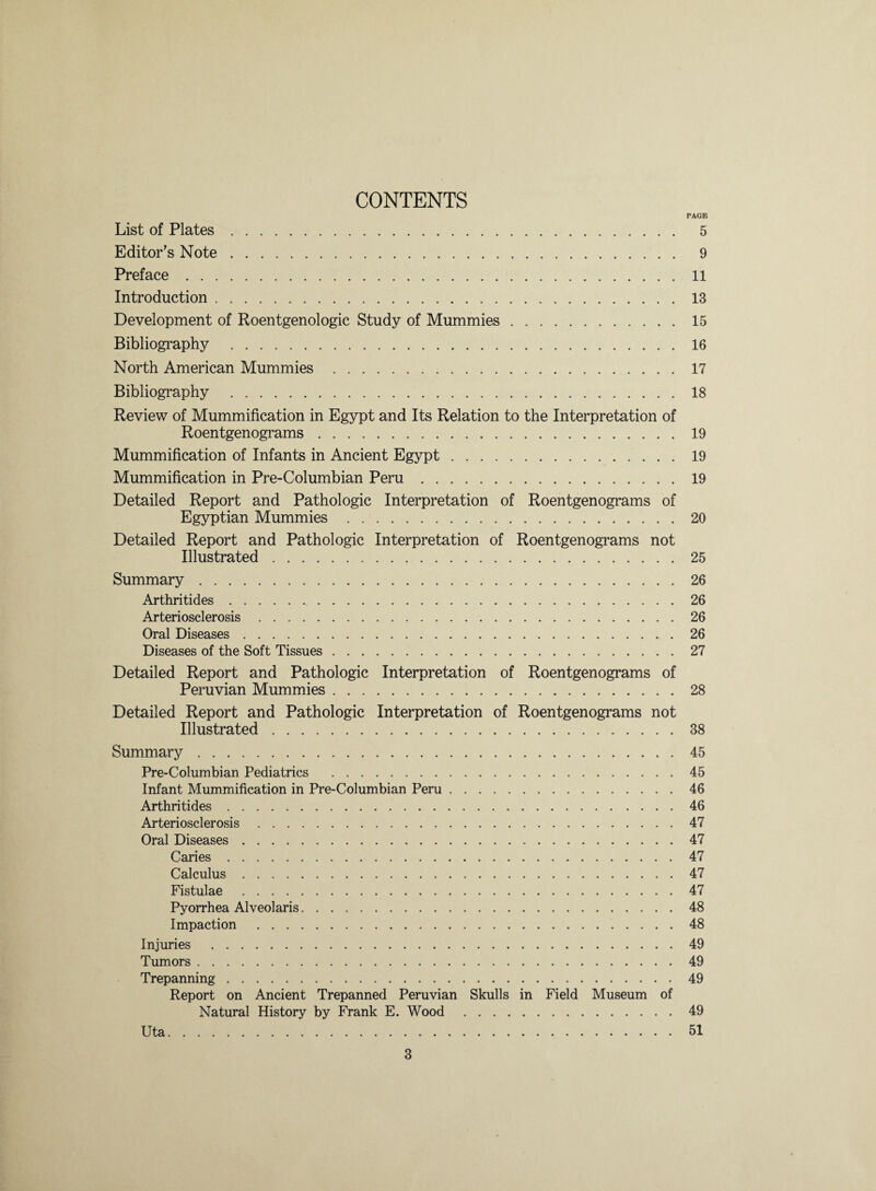 CONTENTS PAGE List of Plates. 5 Editor’s Note. 9 Preface.11 Introduction.13 Development of Roentgenologic Study of Mummies.15 Bibliography .16 North American Mummies .17 Bibliography .18 Review of Mummification in Egypt and Its Relation to the Interpretation of Roentgenograms.19 Mummification of Infants in Ancient Egypt.19 Mummification in Pre-Columbian Peru.19 Detailed Report and Pathologic Interpretation of Roentgenograms of Egyptian Mummies .20 Detailed Report and Pathologic Interpretation of Roentgenograms not Illustrated.25 Summary.26 Arthritides.26 Arteriosclerosis.26 Oral Diseases.26 Diseases of the Soft Tissues.27 Detailed Report and Pathologic Interpretation of Roentgenograms of Peruvian Mummies.28 Detailed Report and Pathologic Interpretation of Roentgenograms not Illustrated.38 Summary.45 Pre-Columbian Pediatrics .45 Infant Mummification in Pre-Columbian Peru.46 Arthritides.46 Arteriosclerosis.47 Oral Diseases.47 Caries.47 Calculus.47 Fistulae .47 Pyorrhea Alveolaris.48 Impaction .48 Injuries .49 Tumors.49 Trepanning.49 Report on Ancient Trepanned Peruvian Skulls in Field Museum of Natural History by Frank E. Wood .49 Uta.51