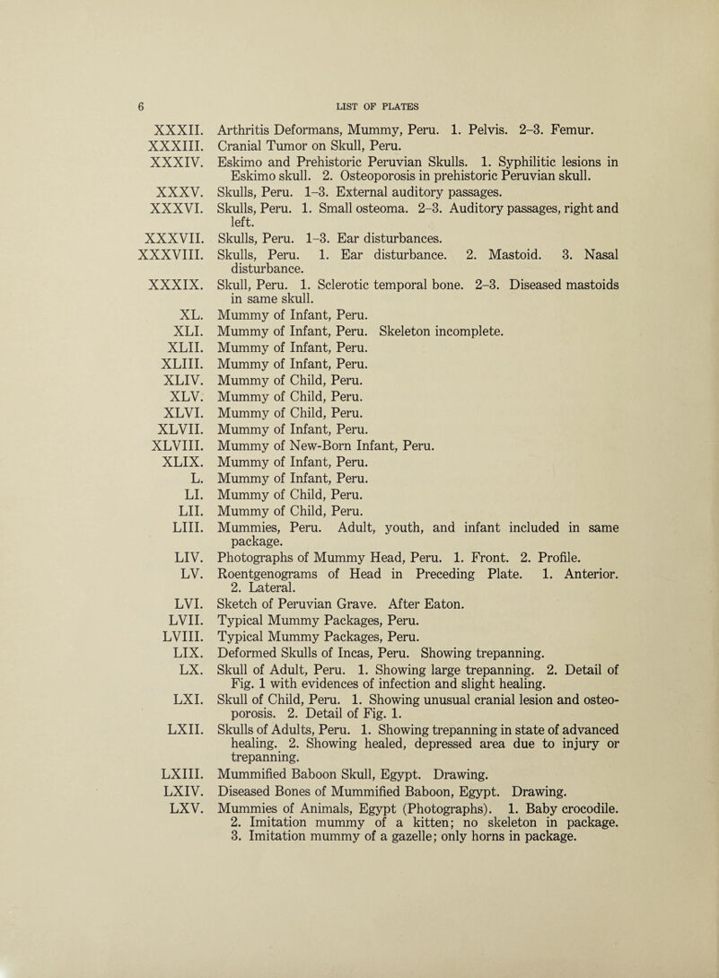 XXXII. XXXIII. XXXIV. XXXV. XXXVI. XXXVII. XXXVIII. XXXIX. XL. XLI. XLII. XLIII. XLIV. XLV. XLVI. XLVII. XLVIII. XLIX. L. LI. LII. LIII. LIV. LV. LVI. LVII. LVIII. LIX. LX. LXI. LXII. LXIII. LXIV. LXV. Arthritis Deformans, Mummy, Peru. 1. Pelvis. 2-3. Femur. Cranial Tumor on Skull, Peru. Eskimo and Prehistoric Peruvian Skulls. 1. Syphilitic lesions in Eskimo skull. 2. Osteoporosis in prehistoric Peruvian skull. Skulls, Peru. 1-3. External auditory passages. Skulls, Peru. 1. Small osteoma. 2-3. Auditory passages, right and left. Skulls, Peru. 1-3. Ear disturbances. Skulls, Peru. 1. Ear disturbance. 2. Mastoid. 3. Nasal disturbance. Skull, Peru. 1. Sclerotic temporal bone. 2-3. Diseased mastoids in same skull. Mummy of Infant, Peru. Mummy of Infant, Peru. Skeleton incomplete. Mummy of Infant, Peru. Mummy of Infant, Peru. Mummy of Child, Peru. Mummy of Child, Peru. Mummy of Child, Peru. Mummy of Infant, Peru. Mummy of New-Born Infant, Peru. Mummy of Infant, Peru. Mummy of Infant, Peru. Mummy of Child, Peru. Mummy of Child, Peru. Mammies, Peru. Adult, youth, and infant included in same package. Photographs of Mummy Head, Peru. 1. Front. 2. Profile. Roentgenograms of Head in Preceding Plate. 1. Anterior. 2. Lateral. Sketch of Peruvian Grave. After Eaton. Typical Mummy Packages, Peru. Typical Mummy Packages, Peru. Deformed Skulls of Incas, Peru. Showing trepanning. Skull of Adult, Peru. 1. Showing large trepanning. 2. Detail of Fig. 1 with evidences of infection and slight healing. Skull of Child, Peru. 1. Showing unusual cranial lesion and osteo¬ porosis. 2. Detail of Fig. 1. Skulls of Adults, Peru. 1. Showing trepanning in state of advanced healing. 2. Showing healed, depressed area due to injury or trepanning. Mummified Baboon Skull, Egypt. Drawing. Diseased Bones of Mummified Baboon, Egypt. Drawing. Mummies of Animals, Egypt (Photographs). 1. Baby crocodile. 2. Imitation mummy of a kitten; no skeleton in package. 3. Imitation mummy of a gazelle; only horns in package.