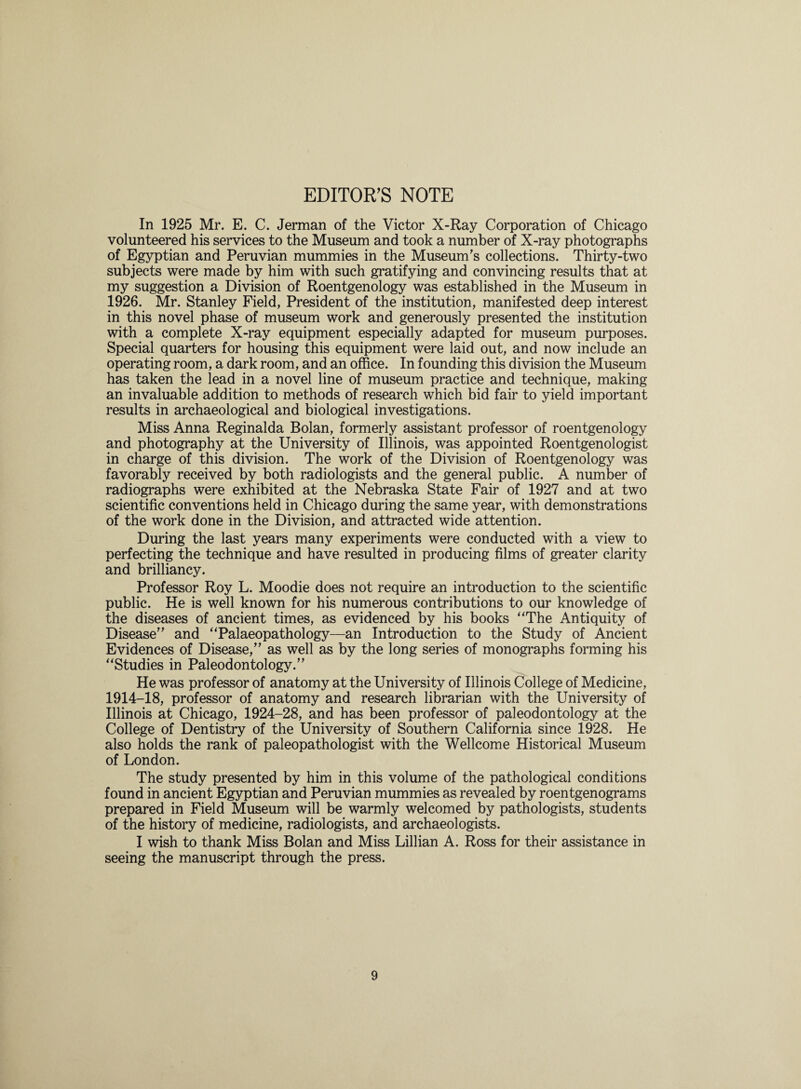 EDITOR’S NOTE In 1925 Mr. E. C. Jerman of the Victor X-Ray Corporation of Chicago volunteered his services to the Museum and took a number of X-ray photographs of Egyptian and Peruvian mummies in the Museum's collections. Thirty-two subjects were made by him with such gratifying and convincing results that at my suggestion a Division of Roentgenology was established in the Museum in 1926. Mr. Stanley Field, President of the institution, manifested deep interest in this novel phase of museum work and generously presented the institution with a complete X-ray equipment especially adapted for museum purposes. Special quarters for housing this equipment were laid out, and now include an operating room, a dark room, and an office. In founding this division the Museum has taken the lead in a novel line of museum practice and technique, making an invaluable addition to methods of research which bid fair to yield important results in archaeological and biological investigations. Miss Anna Reginalda Bolan, formerly assistant professor of roentgenology and photography at the University of Illinois, was appointed Roentgenologist in charge of this division. The work of the Division of Roentgenology was favorably received by both radiologists and the general public. A number of radiographs were exhibited at the Nebraska State Fair of 1927 and at two scientific conventions held in Chicago during the same year, with demonstrations of the work done in the Division, and attracted wide attention. During the last years many experiments were conducted with a view to perfecting the technique and have resulted in producing films of greater clarity and brilliancy. Professor Roy L. Moodie does not require an introduction to the scientific public. He is well known for his numerous contributions to our knowledge of the diseases of ancient times, as evidenced by his books “The Antiquity of Disease and “Palaeopathology—an Introduction to the Study of Ancient Evidences of Disease, as well as by the long series of monographs forming his “Studies in Paleodontology. He was professor of anatomy at the University of Illinois College of Medicine, 1914-18, professor of anatomy and research librarian with the University of Illinois at Chicago, 1924-28, and has been professor of paleodontology at the College of Dentistry of the University of Southern California since 1928. He also holds the rank of paleopathologist with the Wellcome Historical Museum of London. The study presented by him in this volume of the pathological conditions found in ancient Egyptian and Peruvian mummies as revealed by roentgenograms prepared in Field Museum will be warmly welcomed by pathologists, students of the history of medicine, radiologists, and archaeologists. I wish to thank Miss Bolan and Miss Lillian A. Ross for their assistance in seeing the manuscript through the press.