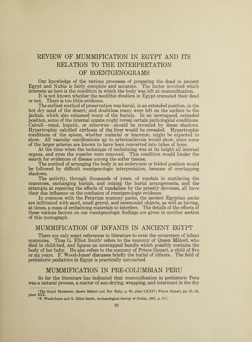 REVIEW OF MUMMIFICATION IN EGYPT AND ITS RELATION TO THE INTERPRETATION OF ROENTGENOGRAMS Our knowledge of the various processes of preparing the dead in ancient Egypt and Nubia is fairly complete and accurate. The factor involved which interests us here is the condition in which the body was left at mummification. It is not known whether the neolithic dwellers in Egypt cremated their dead or not. There is too little evidence. The earliest method of preservation was burial, in an extended position, in the hot dry sand of the desert; and doubtless many were left on the surface to the jackals, which also exhumed many of the burials. In an unwrapped, extended position, some of the internal organs might reveal certain pathological conditions. Calculi—renal, hepatic, or otherwise—should be revealed by dense shadows. Hypertrophic calcified cirrhosis of the liver would be revealed. Hypertrophic conditions of the spleen, whether malarial or leucemic, might be expected to show. All vascular calcifications up to arteriosclerosis would show, since some of the larger arteries are known to have been converted into tubes of bone. At the time when the technique of embalming was at its height all internal organs, and even the muscles were removed. This condition would hinder the search for evidences of disease among the softer tissues. The method of arranging the body in an embryonic or folded position would be followed by difficult roentgenologic interpretation, because of overlapping shadows. The activity, through thousands of years, of vandals in mutilating the mummies, exchanging burials, and mixing the burial arrangements, and the attempts at repairing the effects of vandalism by the priestly devotees, all have their due influence on the confusion of roentgenologic evidence. In common with the Peruvian mummy packs, the ancient Egyptian packs are infiltrated with sand, small gravel, and ceremonial objects, as well as having, at times, a mass of embalming materials to interfere. The details of the effects of these various factors on our roentgenologic findings are given in another section of this monograph. MUMMIFICATION OF INFANTS IN ANCIENT EGYPT There are only scant references in literature to even the occurrence of infant mummies. Thus G. Elliot Smith1 refers to the mummy of Queen Maker!, who died in child-bed, and figures an unwrapped bundle which possibly contains the body of her baby. He also refers to the mummy of Prince Sipaari, a child of five or six years. F. Wood-Jones2 discusses briefly the burial of infants. The field of prehistoric pediatrics in Egypt is practically untouched. MUMMIFICATION IN PRE-COLUMBIAN PERU So far the literature has indicated that mummification in prehistoric Peru was a natural process, a matter of sun-drying, wrapping, and interment in the dry irThe Royal Mummies, Queen Maker! and Her Baby, p. 98, plate LXXIV; Prince Sipaari, pp. 22, 24, plate XIX. 2F. Wood-Jones and G. Elliot Smith, Archaeological Survey of Nubia, 1907, p. 217.