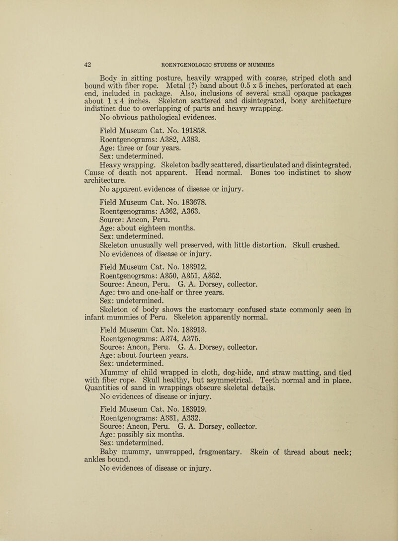 Body in sitting posture, heavily wrapped with coarse, striped cloth and bound with fiber rope. Metal (?) band about 0.5 x 5 inches, perforated at each end, included in package. Also, inclusions of several small opaque packages about 1x4 inches. Skeleton scattered and disintegrated, bony architecture indistinct due to overlapping of parts and heavy wrapping. No obvious pathological evidences. Field Museum Cat. No. 191858. Roentgenograms: A382, A383. Age: three or four years. Sex: undetermined. Heavy wrapping. Skeleton badly scattered, disarticulated and disintegrated. Cause of death not apparent. Head normal. Bones too indistinct to show architecture. No apparent evidences of disease or injury. Field Museum Cat. No. 183678. Roentgenograms: A362, A363. Source: Ancon, Peru. Age: about eighteen months. Sex: undetermined. Skeleton unusually well preserved, with little distortion. Skull crushed. No evidences of disease or injury. Field Museum Cat. No. 183912. Roentgenograms: A350, A351, A352. Source: Ancon, Peru. G. A. Dorsey, collector. Age: two and one-half or three years. Sex: undetermined. Skeleton of body shows the customary confused state commonly seen in infant mummies of Peru. Skeleton apparently normal. Field Museum Cat. No. 183913. Roentgenograms: A374, A375. Source: Ancon, Peru. G. A. Dorsey, collector. Age: about fourteen years. Sex: undetermined. Mummy of child wrapped in cloth, dog-hide, and straw matting, and tied with fiber rope. Skull healthy, but asymmetrical. Teeth normal and in place. Quantities of sand in wrappings obscure skeletal details. No evidences of disease or injury. Field Museum Cat. No. 183919. Roentgenograms: A331, A332. Source: Ancon, Peru. G. A. Dorsey, collector. Age: possibly six months. Sex: undetermined. Baby mummy, unwrapped, fragmentary. Skein of thread about neck; ankles bound. No evidences of disease or injury.