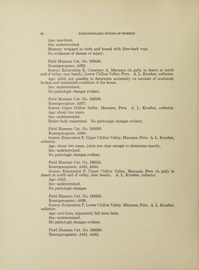 Age: new-born. Sex: undetermined. Mummy wrapped in cloth and bound with fiber-bark rope. No evidences of disease or injury. Field Museum Cat. No. 168446. Roentgenogram: A033. Source: Excavation E, Cemetery A, Marquez (in gully in desert at north end of valley, near beach), Lower Chiilon Valley, Peru. A. L. Kroeber, collector. Age: child, not possible to determine accurately on account of scattered, broken and macerated condition of the bones. Sex: undetermined. No pathologic changes evident. Field Museum Cat. No. 168505. Roentgenogram: A037. Source: Upper Chiilon Valley, Marquez, Peru. A. L. Kroeber, collector. Age: about two years. Sex: undetermined. Entire body macerated. No pathologic changes evident. Field Museum Cat. No. 168530. Roentgenogram: A040. Source: Excavation F, Upper Chiilon Valley, Marquez, Peru. A. L. Kroeber, collector. Age: about two years, joints not clear enough to determine exactly. Sex: undetermined. No pathologic changes evident. Field Museum Cat. No. 168541. Roentgenograms: A043, A044. Source: Excavation F, Upper Chiilon Valley, Marquez, Peru (in gully in desert at north end of valley, near beach). A. L. Kroeber, collector. Age: child. Sex: undetermined. No pathologic changes. Field Museum Cat. No. 168555. Roentgenogram: A036. Source: Excavation F, Lower Chiilon Valley, Marquez, Peru. A. L. Kroeber, collector. Age: new-born, apparently full term babe. Sex: undetermined. No pathologic changes evident. Field Museum Cat. No. 168588. Roentgenograms: A041, A042.