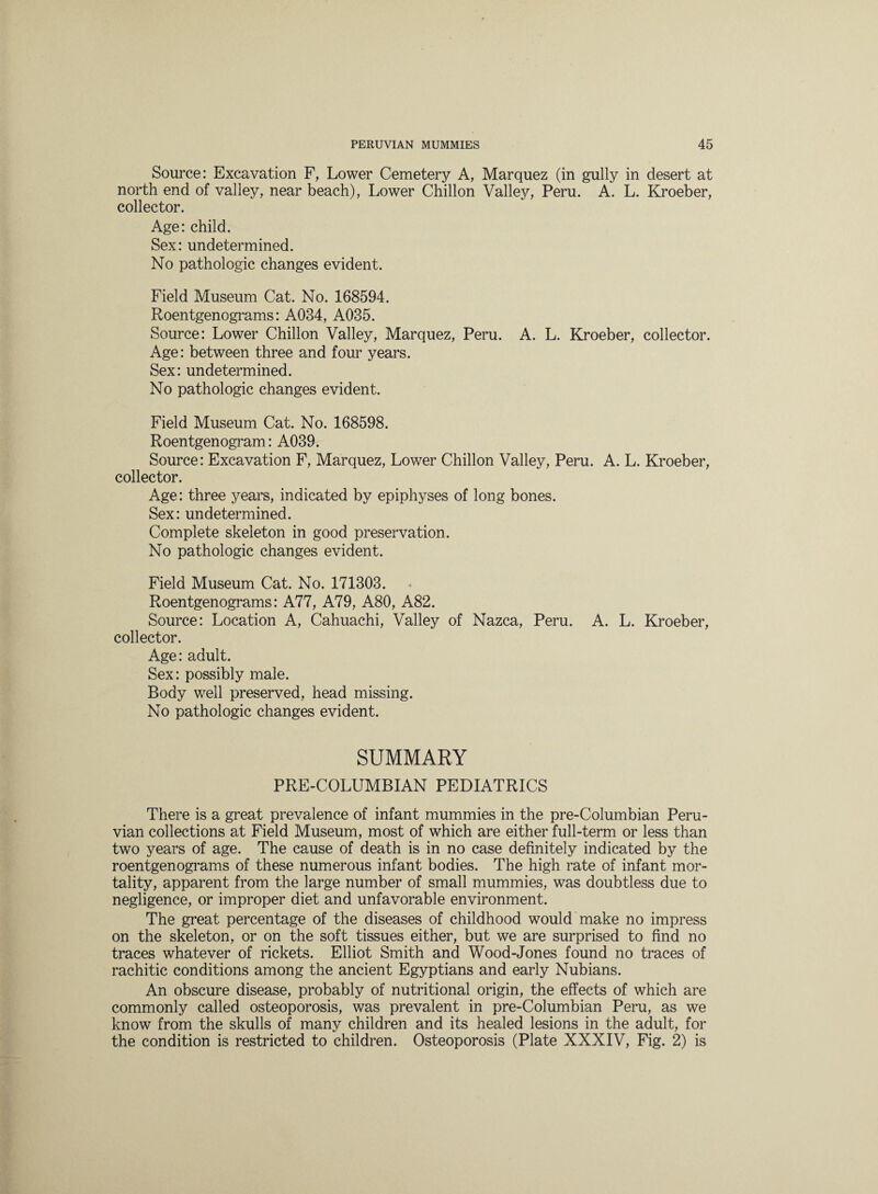 Source: Excavation F, Lower Cemetery A, Marquez (in gully in desert at north end of valley, near beach), Lower Chillon Valley, Peru. A. L. Kroeber, collector. Age: child. Sex: undetermined. No pathologic changes evident. Field Museum Cat. No. 168594. Roentgenograms: A034, A035. Source: Lower Chillon Valley, Marquez, Peru. A. L. Kroeber, collector. Age: between three and four years. Sex: undetermined. No pathologic changes evident. Field Museum Cat. No. 168598. Roentgenogram: A039. Source: Excavation F, Marquez, Lower Chillon Valley, Peru. A. L. Kroeber, collector. Age: three years, indicated by epiphyses of long bones. Sex: undetermined. Complete skeleton in good preservation. No pathologic changes evident. Field Museum Cat. No. 171303. Roentgenograms: A77, A79, A80, A82. Source: Location A, Cahuachi, Valley of Nazca, Peru. A. L. Kroeber, collector. Age: adult. Sex: possibly male. Body well preserved, head missing. No pathologic changes evident. SUMMARY PRE-COLUMBIAN PEDIATRICS There is a great prevalence of infant mummies in the pre-Columbian Peru¬ vian collections at Field Museum, most of which are either full-term or less than two years of age. The cause of death is in no case definitely indicated by the roentgenograms of these numerous infant bodies. The high rate of infant mor¬ tality, apparent from the large number of small mummies, was doubtless due to negligence, or improper diet and unfavorable environment. The great percentage of the diseases of childhood would make no impress on the skeleton, or on the soft tissues either, but we are surprised to find no traces whatever of rickets. Elliot Smith and Wood-Jones found no traces of rachitic conditions among the ancient Egyptians and early Nubians. An obscure disease, probably of nutritional origin, the effects of which are commonly called osteoporosis, was prevalent in pre-Columbian Peru, as we know from the skulls of many children and its healed lesions in the adult, for the condition is restricted to children. Osteoporosis (Plate XXXIV, Fig. 2) is