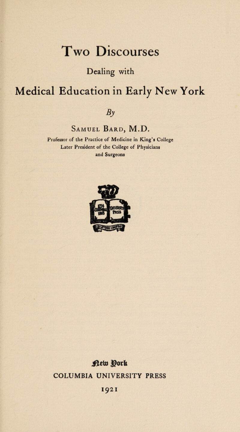 Two Discourses Dealing with Medical Education in Early New York By Samuel Bard, M.D. Professor of the Practice of Medicine in King’s College Later President of the College of Physicians and Surgeons Jieto gorfe COLUMBIA UNIVERSITY PRESS 1921