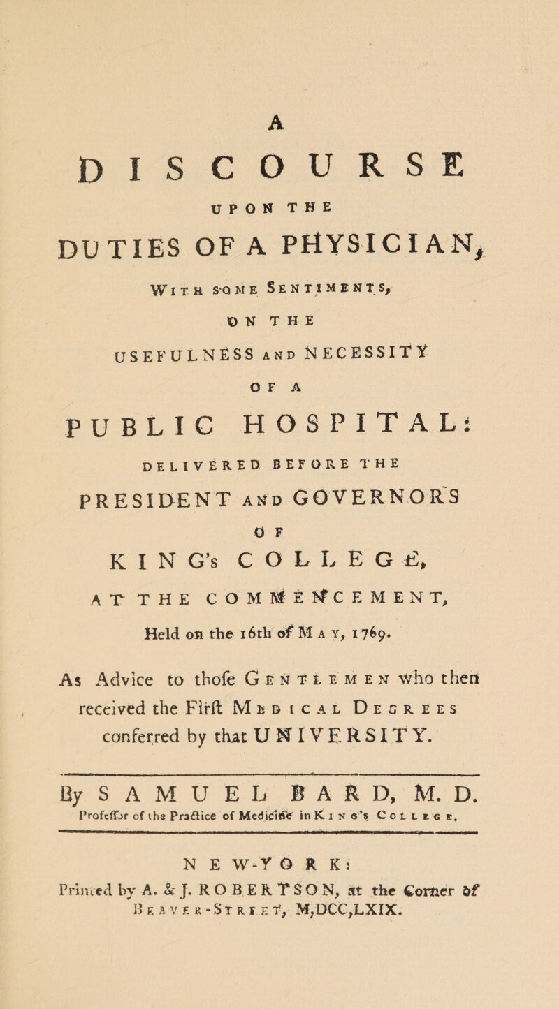 A DISCOURSE UPON THE DUTIES OF A PHYSIC I AN, With some Sentiment s, ON THE USEFULNESS and NECESSITY O F A PUBLIC HOSPITAL: DELIVERED BEFORE THE PRESIDENT and GOVERNORS o F K I N G’s COLLEG E, ATTHE COMMENCEMENT, Held on the 16th of May, i 769. As Advice to thofe Gentlemen who then received the Firft Medical Decrees conferred by that U N I V E R SIT Y. By S A M U E L BARD, M. D, Profcfijr of ihe Practice of Medi£i«fe in K 1 n «’s Cotuc s. N E W-Y O R K : Primed by A. & J. ROBERTSON, at the Comer Of Bf.avf. r-Strje f, M,DCC,LXIX.